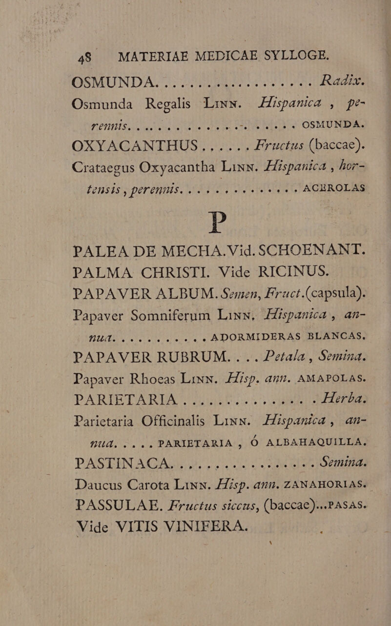 TIOSMUNDA. 7. nds eremi Radix. Osmunda npe Liww. iM) j pe entis soirs SMS ER RICHTIG OSMUNDA. OXYACANTHUS.,.,.... Fructus (baccae). Crataegus Oxyacantha Lixw. Zfzspantea , hor- FeHsis , perennis. «eee eee» ACBROLAS P PALEA DE MECHA.Vid. SCHOENANT. PALMA CHRISTI. Vide RICINUS.- PAPAVER ALBUM. Semen, Fruct.(capsula). Papaver Somniferum Liww, Jispanmica , an- EIE NT E ADORMIDERAS BLANCAS. PAPAVER RUBRUM. ... Petaía , Semina. Papaver Rhoeas Liww. Hisp. atum. AMAPOLAS. PARIETARLDA'. 555b erue bbds . Herba. Parietaria Officinalis Lixw. Hispana , amn- Wud..... PARIETARIA , Ó ALBAHAQUILLA. PASIEINN AQUI pases hs reise e Semina. Daucus Carota Lixx. sp. anu. ZANAHORIAS.. PASSULAE. Fructus siccus, (baccae)...PAsAs. Vide VITIS VINIFEAA. |!