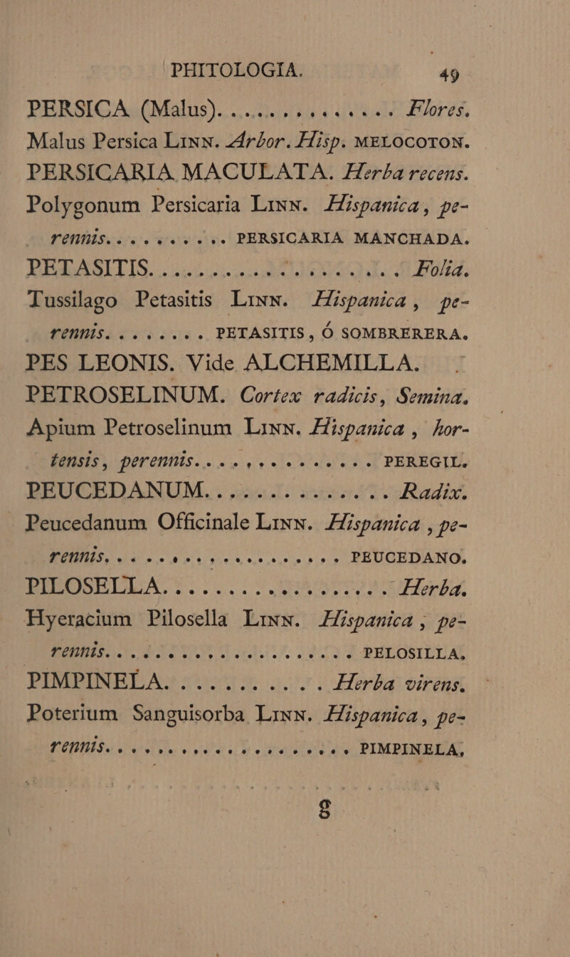 PRHRSIQAGUM alus)... (1 A03 A S Flores. Malus Persica LiNx. zdrbor. Hisp. MELOCOTON. PERSICARIA MACULATA. Zer£a recens. Polygonum Persicaria Lixw. Hispanica, pe- ÜOTILS Gn» rv PERSICARIA MANCHADA. AEMAALLIS... 222i ToU. HI SUEU. Tussilago Petasitis Liww. ZZpauia, pe- AUEEESA 4v ena. PETASITIS , Ó SOMBRERERA. PES LEONIS. Vide ALCHEMILLA. PETROSELINUM. Corfex radicis, Semina. Apium Petroselinum Lawxw. Zispasica , Aor- OLOR dU ORENSE CET PEREGIL, BEUCEDANUM..,2. £66. Radix. - Peucedanum Officinale Liww.. Hispanica , pe- EN oe dire reisterPur PEUCEDANO. EUNEUSELLAS1:..1. NA SUIM Herba. Hyeracium Pilosella Liww. JZZspanica, pe- ZEN EO EG LL 493 PELOSILLA, PIMPINELA. ........ . . Herba virens. Poterium Sanguisorba Lrxw. Hispanica , pe- VEU, e. Lb. caes PIMPINELA,