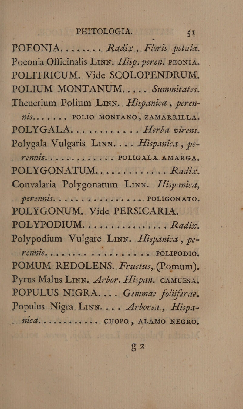 POEONIA. ........ Radix ,. Floris .petaia. Poeonia Officinalis Lisw. ZZisp. peren. PEONI1A. POLITRICUM. Vide SCOLOPENDRUM. POLIUM MONTANUM..... Summitates. Theucrium Polium Lixx. Hispanica , péren- is... .... POLIO MONTANO, ZAMARRILLA. POLYGALA............ Hera virens. Polygala Vulgaris Lriww.. UPC N pe- DOES 1D... 4.3 .*«. POLIGALA. AMARGA., RBODYGONATUM. ...2 371... Radix. Convalaria Polygonatum Liwsw. ZZspamica, guuse 20 uq 424dY. eus. POLIGONATIO. POLYGONUM.. Vide PERSICARIA. EOBTPROBIUM.A.0:2121.4 UA Radix. Polypodium Vulgare. Liww. Hispanica , pe- RENI oh 1h. cmd artes » POLIPODIO. POMUM REDOLENS. Fructus, (Pomum). Pyrus Malus Lirsw. zdr£bor. Hispan. cAMUESA. POPULUS NIGRA.... Gemmae foliffzrae. Populus Nigra Liww.... rborea, Hispa- oubied.o. 2s fees e. CHOPO , ALAMO NEGRO. ga