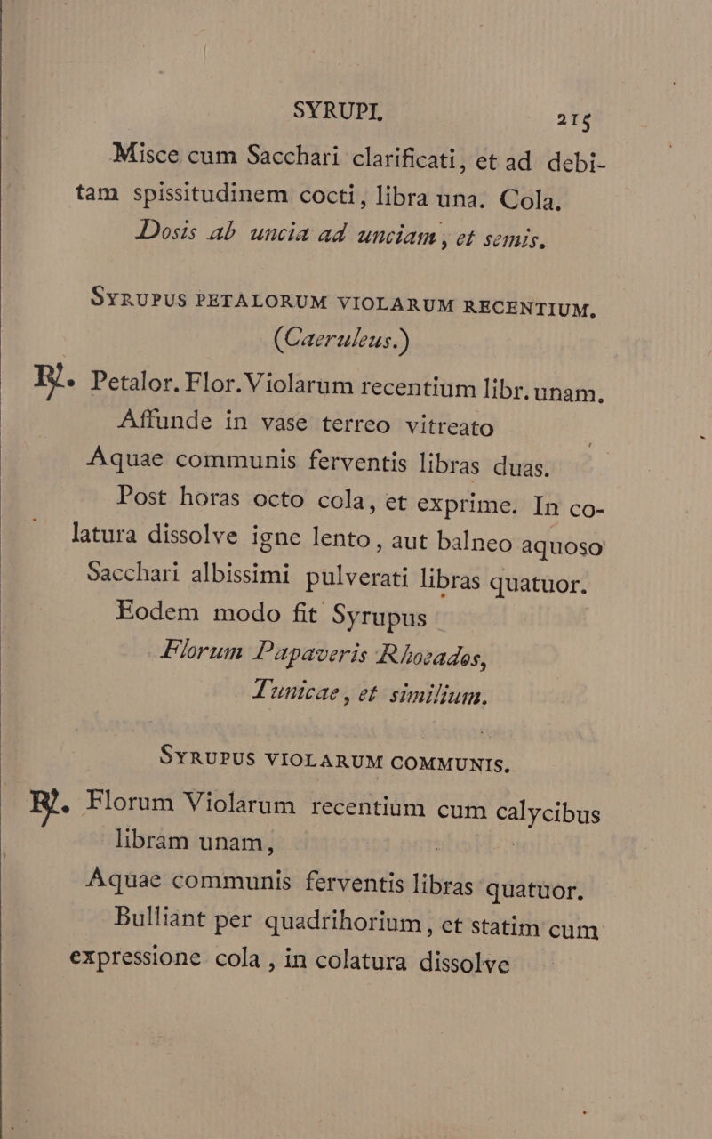 Misce cum Sacchari clarificati, et ad. debi- tam spissitudinem cocti, libra una. Cola, Dosis ab uncia ad unciam , et semis. SYRUPUS PETALORUM VIOLARUM RECENTIUM. (Caeruleus. ) BJ. Petalor. Flor.Violarum recentium libr. unam, Affunde in vase terreo vitreato Aquae communis ferventis libras duas. Post horas octo cola, et exprime. In co- latura dissolve igne lento, aut balneo aquoso Sacchari albissimi peus libras quatuor. Eodem modo fit Syrupus — Florum Papaveris A Ahozades, J'unicae, et. similium. SYRUPUS VIOLARUM COMMUNIS. R. Florum Violarum recentium cum calycibus libram unam, | | Aquae communis ferventis libras quatuor. Bulliant per quadrihorium , et statim cum expressione. cola , in colatura dissolve