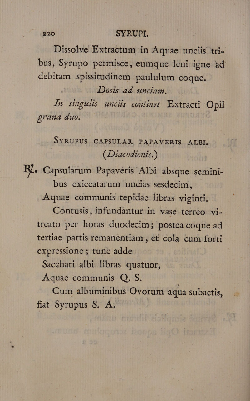 Dissolve Extractum in Aquae unciis tri- bus, Syrupo permisce, eumque leni igne ad debitam spissitudinem paululum coque. Dosis ad unciam. Ju singulis uncis continet Kxtracti Optii grana duo. SYRUPUS CAPSULAR PAPAVERIS ALBI. ( Diacodionis.) RH. Capsularum Papaveris Albi absque semini- bus exiccatarum uncias sesdecim, Aquae communis tepidae libras viginti. Contusis, infundantur in vase terreo vi- treato per horas duodecim; postea coque ad tertiae partis remanentiam , et cola cum forti expressione ; tunc adde Sacchari albi libras quatuor, Aquae communis Q. S. Cum albuminibus Ovorum aqua subactis, fiat Syrupus S. A.