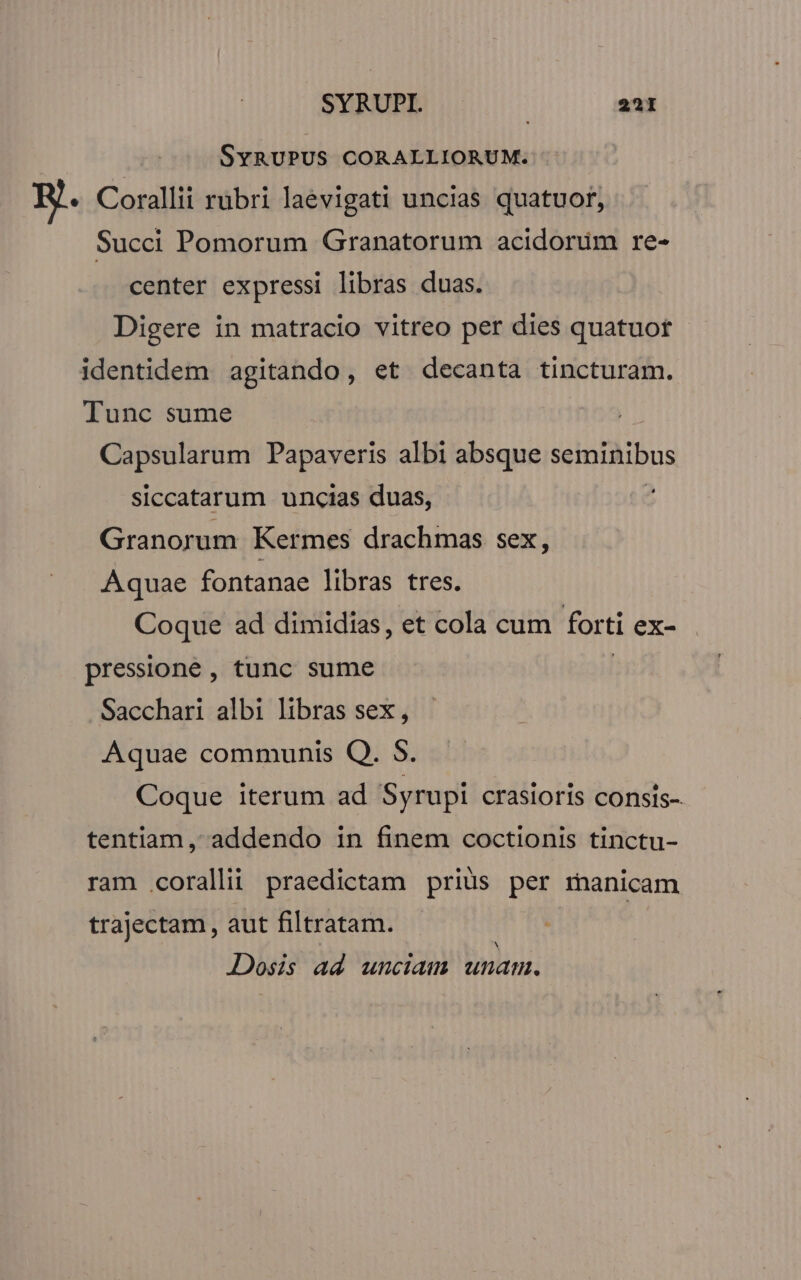 SyYRUPUS CORALLIORUM. RJ. Corallii rübri laevigati uncias quatuor, Succi Pomorum Granatorum acidorüm re- center expressi libras duas. Digere in matracio vitreo per dies quatuot - identidem agitando, et decanta tincturam. Tunc sume Capsularum Papaveris albi absque seminibus siccatarum uncias duas, Granorum Kermes drachmas sex, Aquae fontanae libras tres. Coque ad dimidias, et cola cum fort ti ex- pressione , tunc sume Sacchari albi libras sex , Aquae communis Q. $. Coque iterum ad Syrupi crasioris consis- tentiam, addendo in finem coctionis tinctu- ram corallii praedictam priüs per manicam trajectam, aut filtratam. Dosis ad unciam binbind