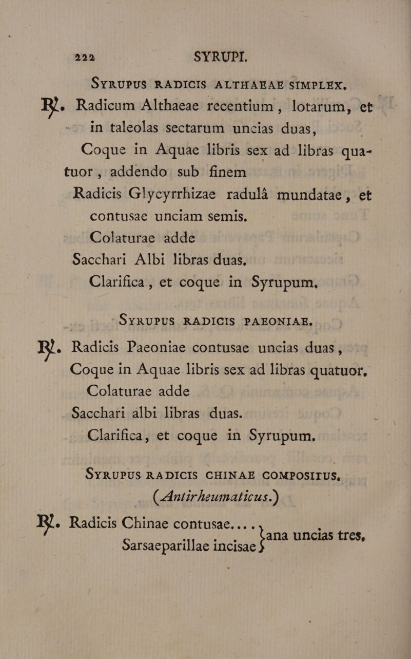 SYRUPUS RADICIS ALTHAEAE SIMPLEX, Radicum Althaeae recentium , lotarum, et | in taleolas sectarum uncias duas, Coque in Aquae libris sex ad libras qua- tuor, addendo sub finem Radicis Glycyrrhizae radulà mundatae, et contusae unciam semis. Colaturae adde Sacchari Albi libras duas. Clarifica, et coque. in Syrupum., SYRUPUS RADICIS PAEONIAE. . Radicis Paeoniae contusae uncias duas, Coque in Aquae libris sex ad rds quatuor, Colaturae adde Sacchari albi libras duas. Clarifica, et coque in Syrupum. SyRUPUS RADICIS CHINAE COMPOSIIUS, (CAntirheumaticus.) EJ. Radicis Chinae contusae.... TRO d pana uncias tres, oarsaeparillae incisae