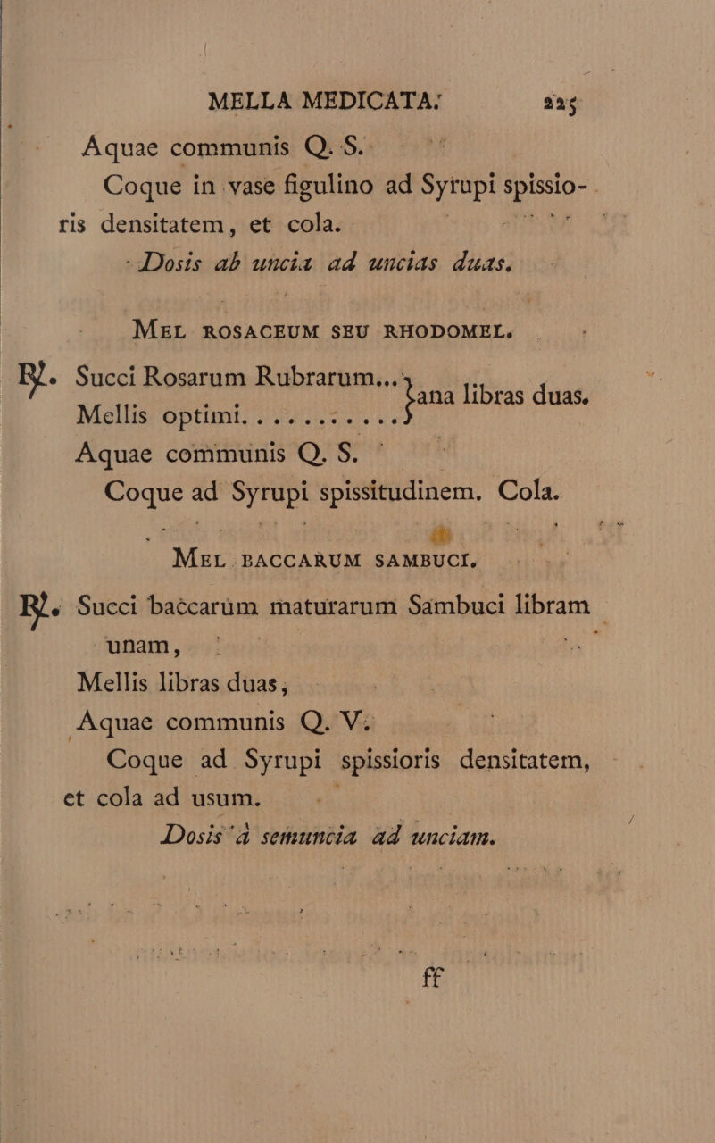 Aquae communis Q. S. Coque i in vase figulino ad d COR ris densitatem, et cola. ij -JDosis ab uncia ad uncias duas. MEL ROSACEUM SEU RHODOMEL. Succi Rosarum Rubrarum...: m ; rto H jana libras duas. Mellis OD. 04 0v vs Aquae communis Q. S iod ad n spissitudinem, Cols. iti Mx. .BACCARUM SAMBUCI, B. Succi baccarum maturarum Sambuci libram - unam, Mellis libras duas, Aquae communis Q. V. Coque ad Syrupi spissioris densitatem, et cola ad usum. Dosis à semunctia ad unciam. f