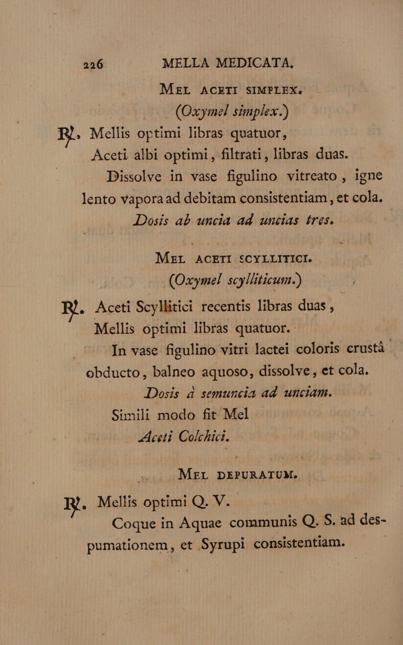 MEL ACETI SIMPLEX. (Oxymel simplex.) ?. Mellis optimi libras quatuor, Aceti albi optimi , filtrati , libras duas. Dissolve in vase figulino vitreato , igne lento vaporaad debitam consistentiam , et cola. Dosis ab uncia ad uncias tres. | - MzrL ACETI SCYLLITICI. (Oxymel scylliticum.) M. Aceti Scyllitici recentis libras duas , Mellis optimi libras quatuor. In vase figulino vitri lactei coloris erustá H obducto, balneo aquoso, dissolve, et cola. Dosis 4 semuncia ad. unciam. Simili modo fit Mel - «ceti Colchici. ML DEPURATUM. B. Mellis optimi Q. V. | Coque in Aquae communis Q. S. ad des- pumationem, et Syrupi consistentiam.