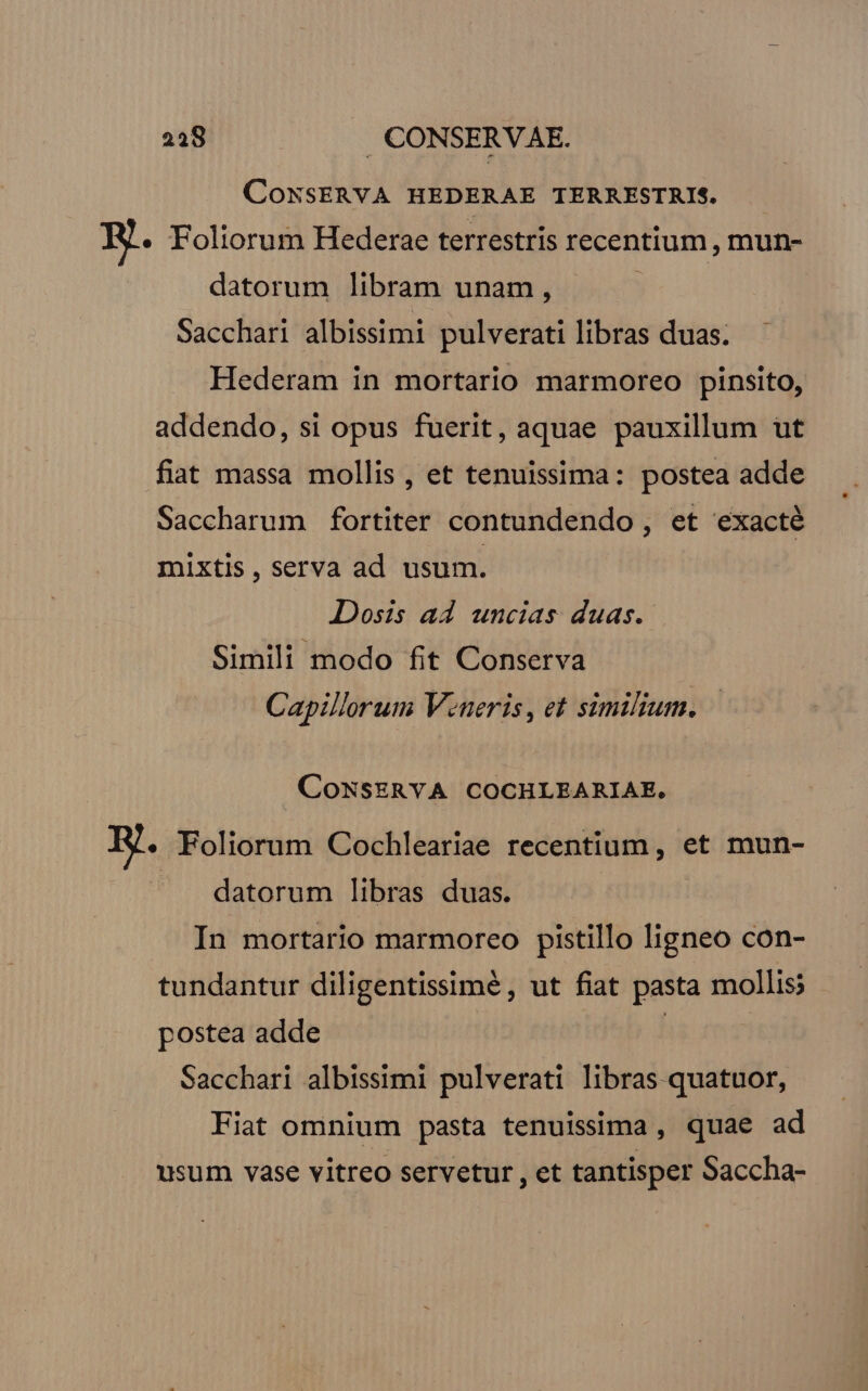 218 .. CONSERVAE. CONSERVA HEDERAE TERRESTRIS. R.. Foliorum Hederae terrestris recentium , mun- datorum libram unam, Sacchari albissimi pulverati libras duas. Hederam in mortario marmoreo pinsito, addendo, si opus fuerit, aquae pauxillum ut fiat massa mollis , et tenuissima: postea adde Saccharum fortiter contundendo , et exacté mixtis , serva ad usum. Dosis ad uncias duas. Simili modo fit Conserva Capillorum Veneris, et similium. CONSERYA COCHLEARIAE. E. Foliorum Cochleariae recentium, et mun- datorum libras duas. In mortario marmoreo pistillo ligneo con- tundantur diligentissimé, ut fiat pasta mollis? postea adde | | Sacchari albissimi pulverati libras quatuor, Fiat omnium pasta tenuissima , quae ad usum vase vitreo servetur , et tantisper Saccha-