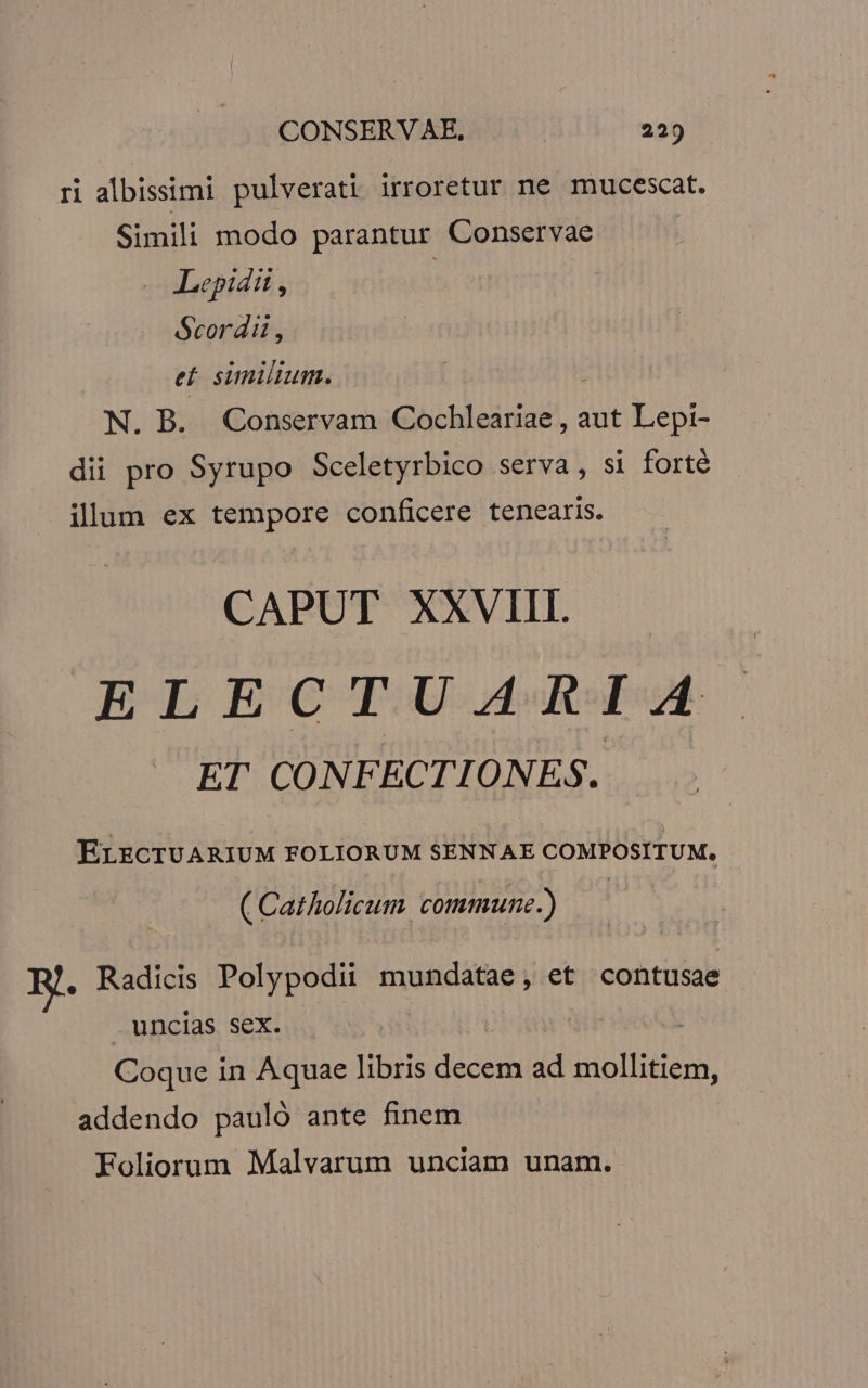 CONSERVAE., | 22) ri albissimi pulverati irroretur ne mucescat. Simili modo parantur Conservae | Lepidii , | Scordii , e. similium. | N. B. Conservam Cochleariae , aut Lepi- dii pro Syrupo Sceletyrbico serva, si forté ilum ex tempore conficere tenearis. CAPUT XXVIII. ELECTUARIA ET CONFECTIONES. ELECTUARIUM FOLIORUM SENNAE COMPOSITUM, ( Catholicum commune.) . Radicis Polypodii mundatae, et contusae . uncias sex. | Coque in Aquae libris decem ad mollitiem, addendo pauló ante finem Foliorum Malvarum unciam unam.