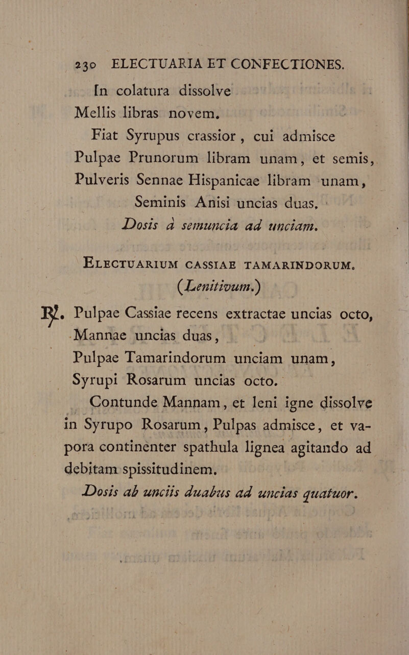 [n colatura dissolve Mellis libras novem. Fiat Syrupus crassior, cui admisce Pulpae Prunorum libram unam, et semis, Pulveris Sennae Hispanicae libram -unam, Seminis Anisi uncias duas, Dosis à semuncia ad unciam. ELECTUARIUM CASSIAB. TAMARINDORUM. (Lenitivum.) . Pulpae Cassiae recens extractae uncias octo, .Mannae uncias duas, | Pulpae Tamarindorum unciam unam, Syrupi Rosarum uncias octo. Contunde Mannam, et leni igne dissolve in Syrupo Rosarum, Pulpas admisce, et va- pora continenter spathula lignea agitando ad debitam spissitudinem. Dosis ab unciis duabus ad uncias quatuor.