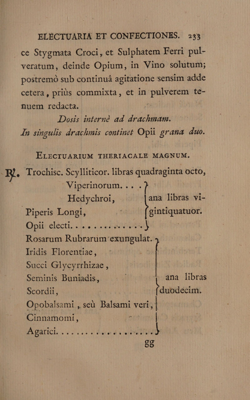 ce Stygmata Croci, et Sulphatem Ferri pul- veratum, deinde Opium, in Vino solutum; postremó sub continuá agitatione sensim adde cetera, prius commixta, et in pulverem te- nuem redacta. | Dosis interne ad draclmam. In singulis drachmis continet Opii grana duo. ErrcrUARIUM THERIACALE MAGNUM. B. Trochisc. Scylliticor. libras quadraginta Octo, Viperinorum. .. . Hedychroi, - ana libras vi- Piperis Longi, SunitautuN Qpii: electi. .4.- videbo : Rosarum Rubrarum exungulat. ; Iridis Florentiae, Succi Glycyrrhizae , Seminis Buniadis, ana libras Scordit, duodecim. Cinnamomi,  Opobalsami ,, seu Balsami veri; | ivad B c