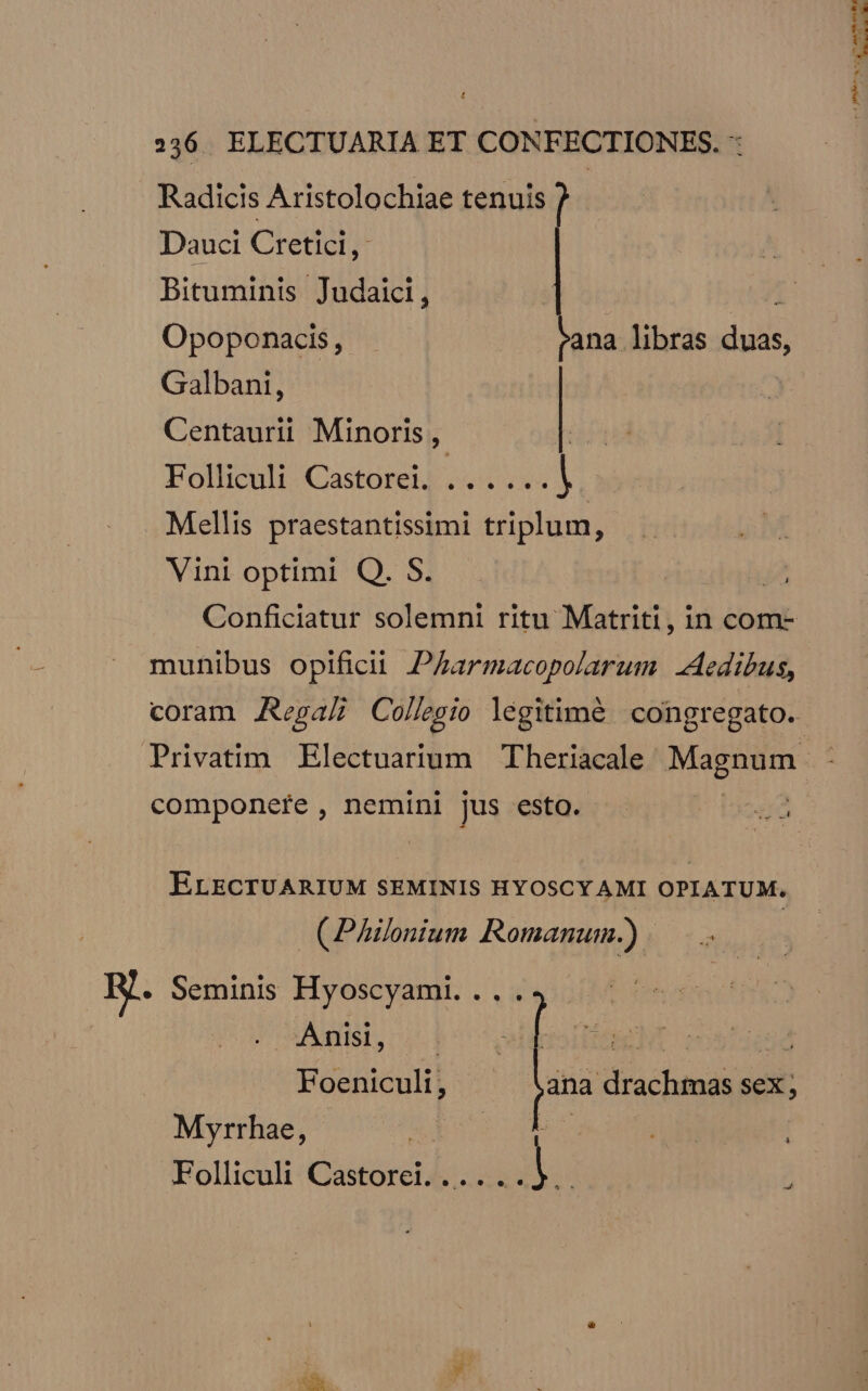 236. ELECTUARIA ET CONFECTIONES. : Radicis Aristolochiae tenuis Dauci Cretici,: Bituminis Judaici, Galbani, Centaurii Minoris , 1 Folliculi Castorei, .. . ...| Mellis praestantissimi triplum, Vini optimi Q. S. munibus opificit. PAarmacopolarum Aedibus, componete , neminl jus esto. ELECTUARIUM SEMINIS HYOSCY AMI OPIATUM. (Philonium Romanum.) ] R. Seminis Hyoscyami. ... Js Uo f. NIE AST M frs 74 E e Foeniculi, j^ drachmas sex ; Myrrhae, S Folliculi Castorei...... i. --