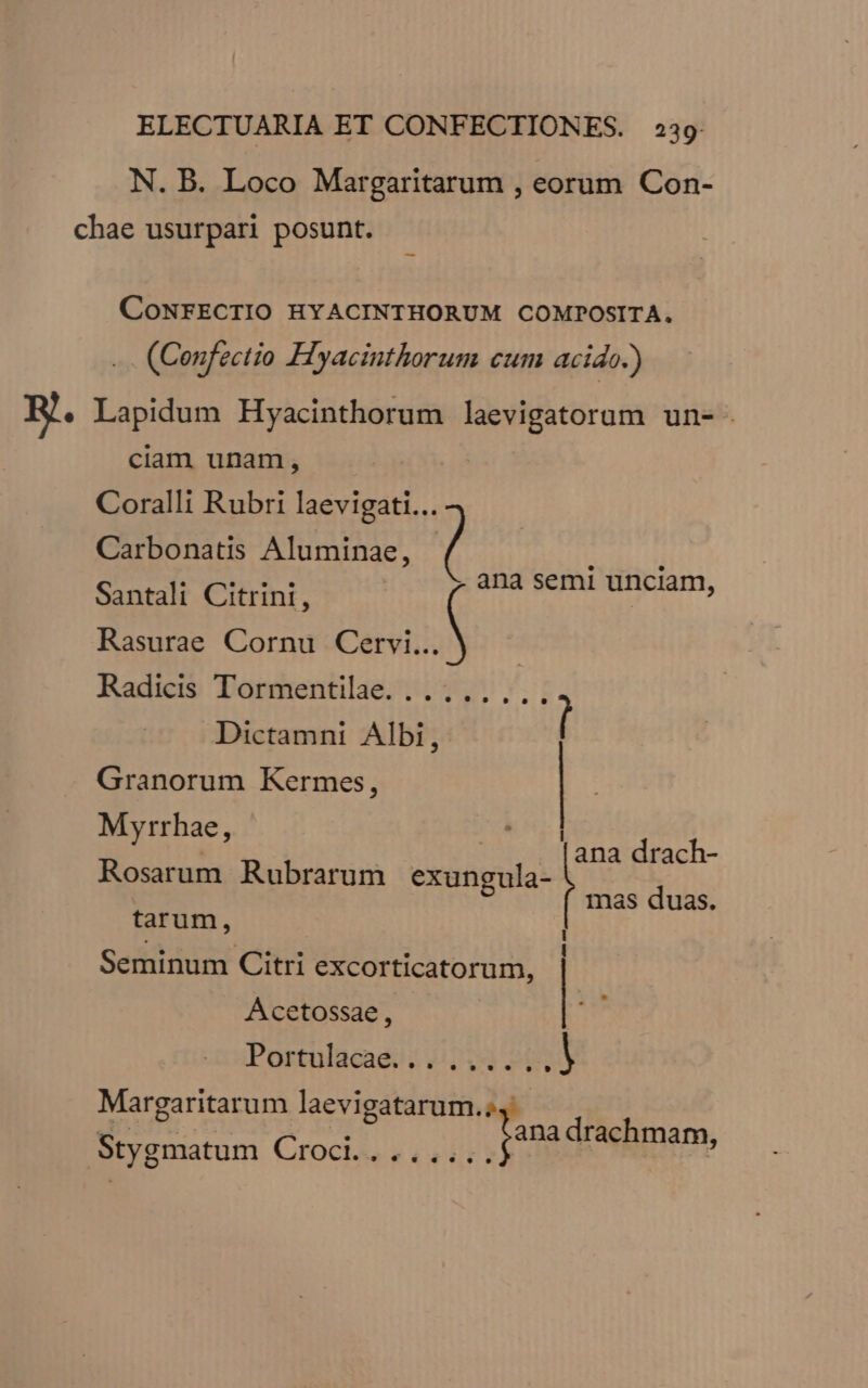 N. B. Loco Margaritarum , eorum Con- chae usurpari posunt. CONFECTIO HYACINTHORUM COMPOSITA. .. (Ceufectio Hyacinthorum cum acido.) E. Lapidum Hyacinthorum laevigatorum un- ciam unam, Coralli Rubri laevigati... Carbonatis Aluminae, ( Ux ul Santali Citrini, TE apre rS Rasurae Cornu SIN Radicis Tormentilae. .......,., Dictamni Albi, [ Granorum Kermes, Myrrhae, [ | a ana drach- Rosarum Rubrarum exungula- mas duas. tarum, À l . 3 ; LI . D 1 Seminum Citri excorticatorum, Acetossae, Portulacae. .,» 5 ,» » * ^? »» »9 l Margaritarum laevigatarum.;, Mibi. DNE D RD Tana drachmam, Stygmatum Croci........ : HET