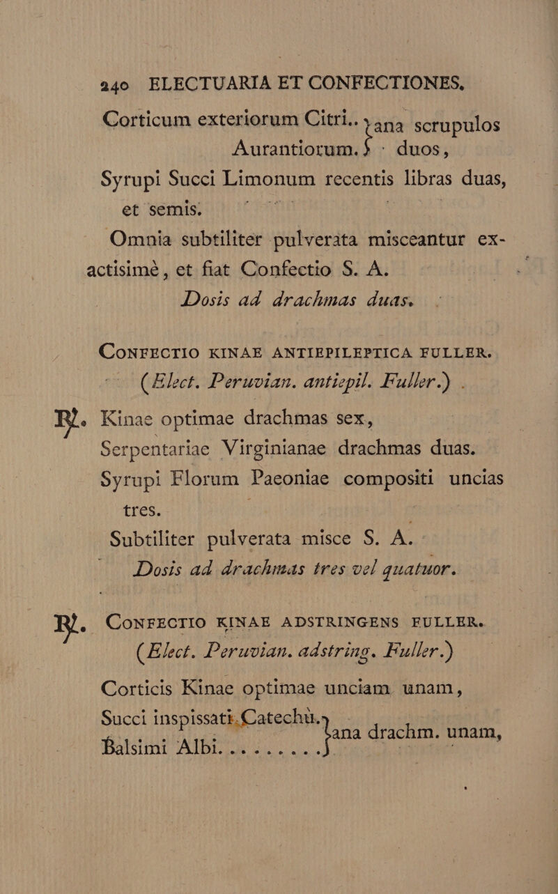 p Corticum exteriorum Citri.. 554 scrupulos Aurantiorum.) : duos, Syrupi Succi looo recentis libras duas, et semis. | Omnia subtiliter pulveràta misceantur ex- CoNEZECTIO KINAE ANTIEPILEPTICA FULLER. ( Elect. Peruvian. antiepil. Fuller.) . Kinae optimae drachmas sex, Serpentariae Virginianae drachmas duas. Syrupi Florum Paeoniae compositi uncias tres. ' Subtiliter pulverata misce S. A. Dosis ad drachmas tres vel quatuor. CONFECTIO KINAE ADSTRINGENS EFULLER. (Elect. Peruvian. adstring. Fuller.) Corticis Kinae optimae unciam, unam, Succi inspissati. Catechu. furdiue A TES Jana drachm. unam, simi p TOREM