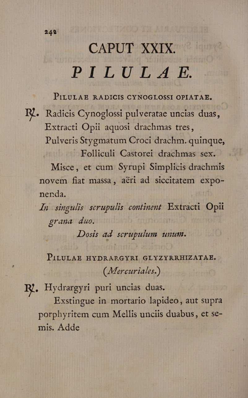 CAPUT XXIX. PILULA:E PiLULAE RADICIS CYNOGLOSSI OPIATAE., Hg. Radicis Cynoglossi pulveratae uncias duas, Extract! Opii aquosi drachmas tres, Pulveris Stygmatum Croci drachm. quinque, Folliculi Castorei drachmas sex. Misce, et cum Syrupi Simplicis drachmis novem fiat massa, a&amp;ri ad siccitatem expo- nenda. Jn singulis scrupulis continent. Extracti Opii grana duo. Dosis ad. scrupulum. unum. PiLULAE HYDRARGYRI GLYZYRRHIZATAE. (Mercuriales.) : Hydrargyri puri uncias duas. Exstingue in mortario lapideo, aut supra porphyritem cum Mellis unciis duabus, et se- mis. Adde |