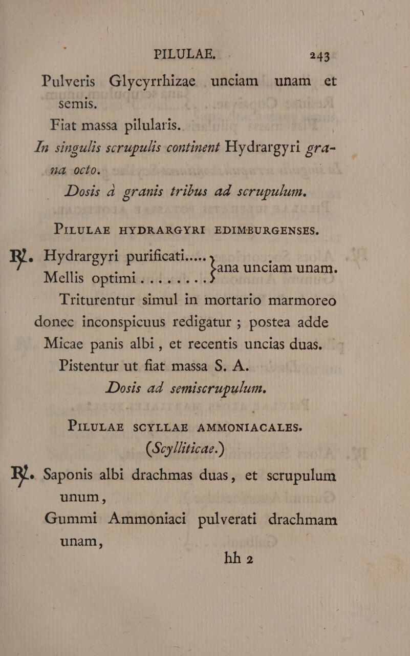 Pulveris Glycyrrhizae unciam unam et semis. Fiat massa pilularis. In singulis serupulis continent Hydrargyri gra- ?4 0ocío. Dosis à granis tribus ad scrupulum. PrbtULAE HYDRARGYRI EDIMBURGENSES. T Mul epit. cs ls na nnam unam, Triturentur simul in mortario marmoreo donec inconspicuus redigatur ; postea adde Micae panis albi, et recentis uncias duas. Pistentur ut fiat massa S. A. Dosis ad semiserupulum. PiLULAE SCYLLAE AMMONIACALES. (Scy/liticae.) E. Saponis albi drachmas duas, et scrupulum unum, Gummi Ammoniaci pulverati drachmam unam, | hha