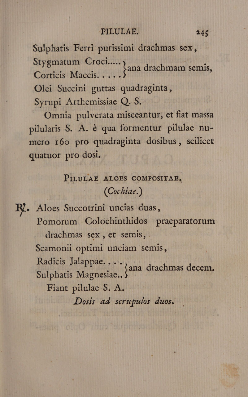 PILULAE. 24$ Sulphatis Ferri purissimi drachmas sex, hi oci bili ana drachmam semis, Corticis Maccis. . ... Olei Succini guttas quadraginta, Syrupi Arthemissiae Q. 9. Omnia pulverata misceantur, et fiat massa pilularis S. A. é qua formentur pilulae nu- mero 160 pro quadraginta dosibus, scilicet quatuor pro dosi. PiLULAE ALOES COMPOSITAE, (Cochiae.) R.. Aloes Succotrini uncias duas, Pomorum .Colochinthidos praeparatorum drachmas sex, et semis, Scamonii optimi unciam semis, Radicis Jalappae. ... Sulphatis Magnesiac. [A4 drachtuas deos Fiant pilulae S. A. Dosis ad serupulos duos.