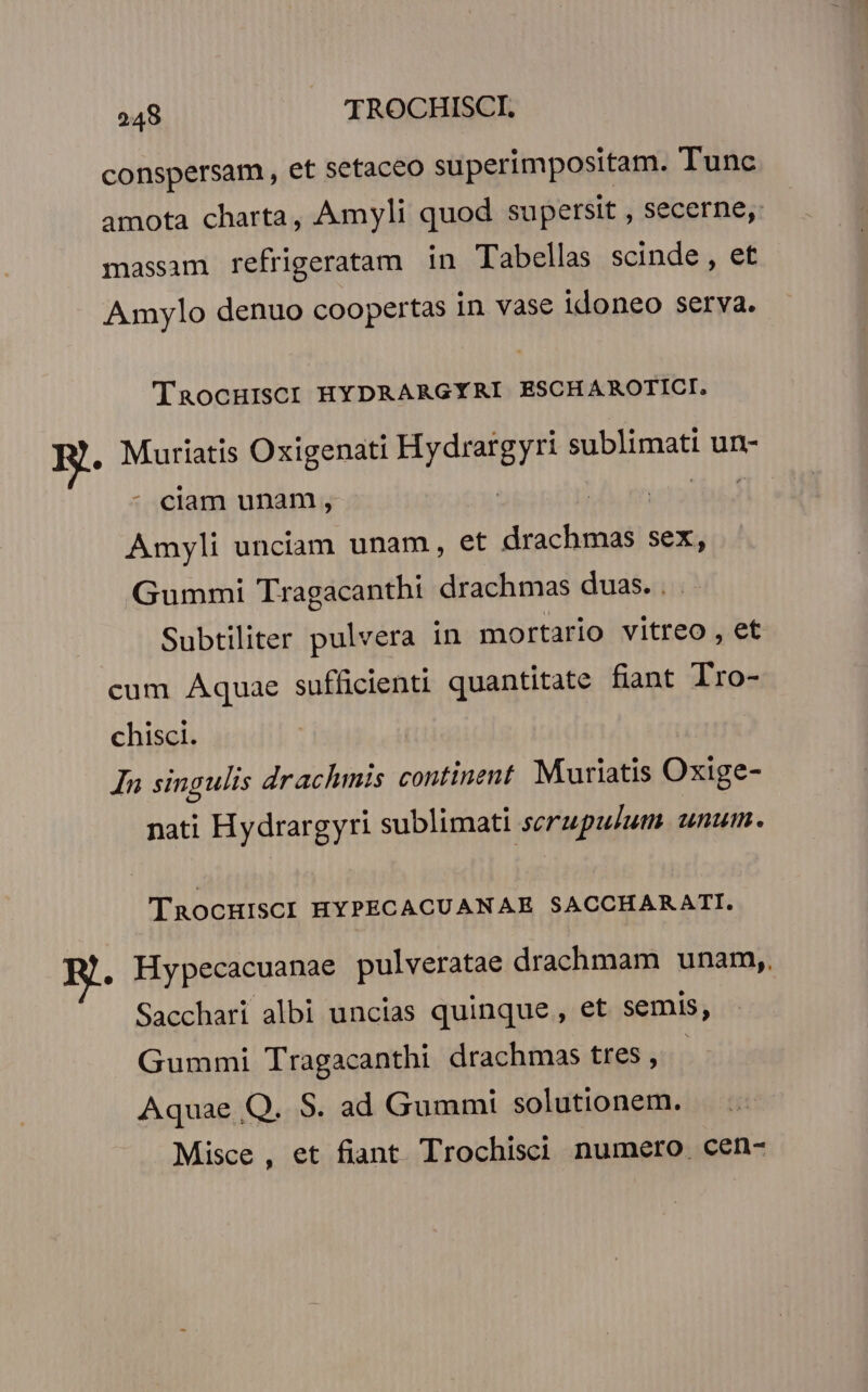 conspersam , et setaceo superimpositam. Tunc amota charta, Amyli quod supersit , secerne, massam refrigeratam in Tabellas scinde , et Amylo denuo coopertas in vase idoneo serva. TaocHisc: HYDRARGYRI ESCHAROTICI. B. Muriatis Oxigenati Mrd SHbsurnat un- : ciam unam, A. en Amyli unciam unam, et drachmas sex, Gummi Tragacanthi drachmas duas. . Subtiliter pulvera in mortario vitreo , et cum Aquae sufficienti quantitate fiant Tro- chisci. In singulis drachmis continent. Muriatis Oxige- nati Hydrargyri sublimati serupulum. unum. TRocHISCI HYPECACUANAE SACCHARATI. . Hypecacuanae pulveratae drachmam unam,. Sacchari albi uncias quinque , et semis, Gummi Tragacanthi drachmas tres , | Aquae Q. S. ad Gummi solutionem. Misce , et fiant Trochisci numero. cen-