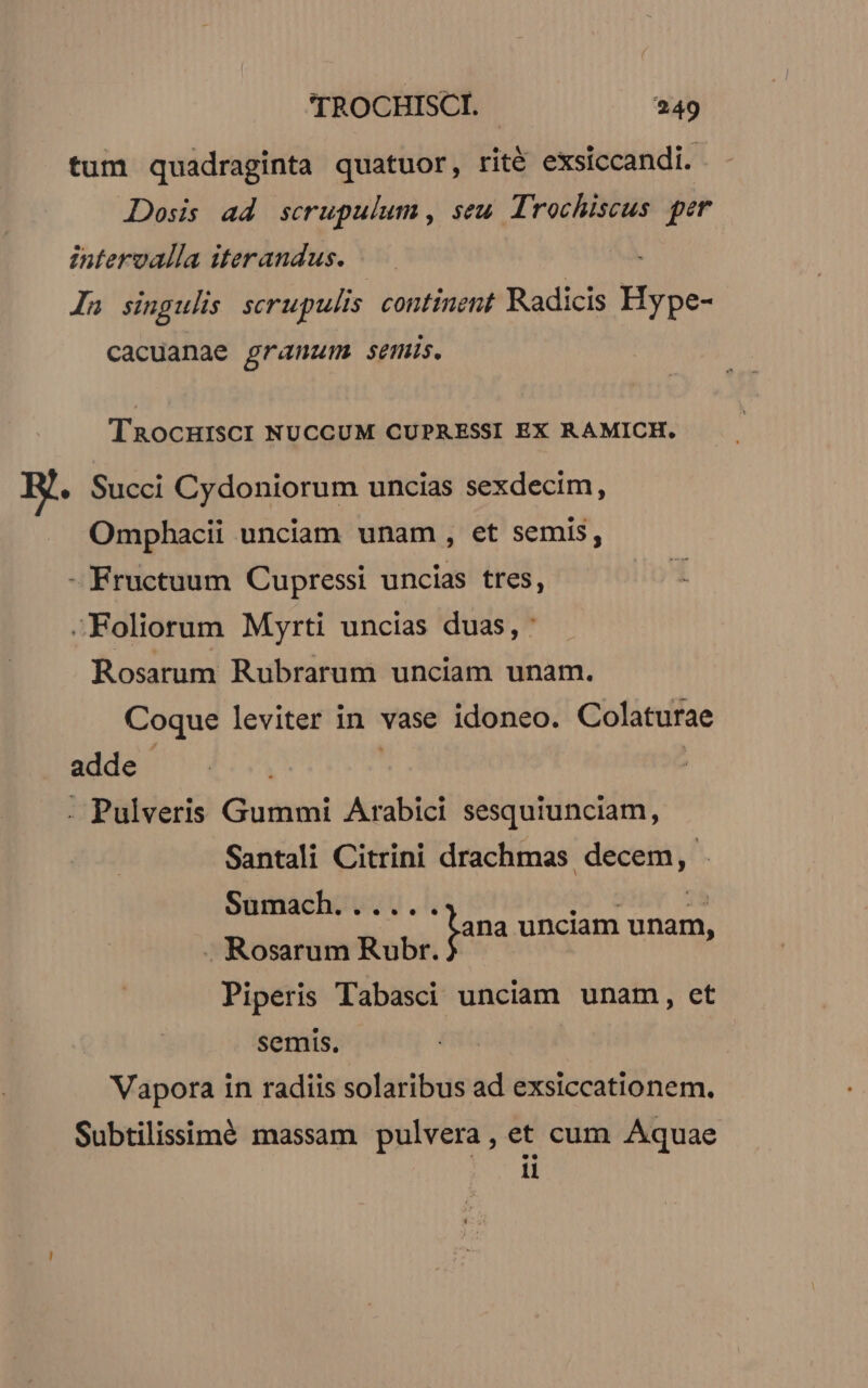 tum quadraginta quatuor, rité exsiccandi. JDosis ad scrupulum , seu. Trochiscus per intervalla iterandus. In singulis serupulis continent Radicis Hsse- cacuanaec é^ anam semis. TRocHISCI NUCCUM CUPRESSI EX RAMICH., B. Succi Cydoniorum uncias sexdecim, Omphacii unciam unam , et semis, - Fructuum Cupressi uncias tres, -Foliorum Myrti uncias duas, : Rosarum Rubrarum unciam unam. Coque leviter in vase idoneo. Colaturae adde | | | . Pulveris Gummi Arabici sesquiunciam, Santali Citrini drachmas Anais Sumach...... . Rosarum Rubr. Piperis Tabasci unciam unam, et semis. Vapora in radiis solaribus ad exsiccationem. Subtilissimé massam pulvera, et cum Aquae li fana unciam unam,