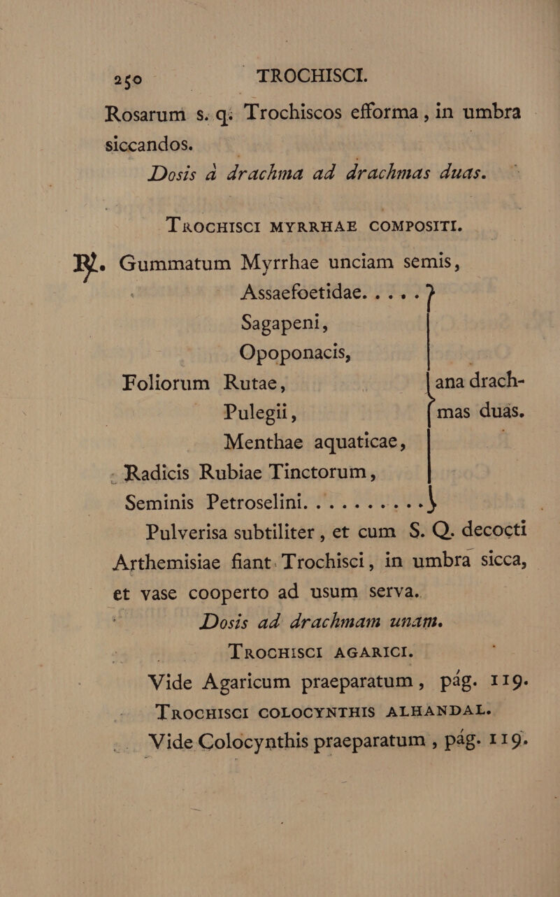 Rosarum s.q: Trochiscos efforma , in umbra siccandos. | Dosis d drachma ad. drachmas duas. TaocHISCI MYRRHAE COMPOSITI. E. Gummatum Myrrhae unciam semis, Assaefoetidae. . ... l Sagapeni, Opoponacis, T Foliorum Rutae, . - lana drach- Pulegii, mas duas. Menthae aquaticae, - PRaadicis Rubiae Tinctorum, Seminis Petroselini. ........ a Pulverisa subtiliter , et cum S. Q. decocti Arthemisiae fiant. Trochisci, in umbra sicca, et vase cooperto ad usum serva. | Dosis ad. drachmam unam. TROCHiSCI AGARICI. Vide Agaricum praeparatum , pág. 11g. TnaocHIsCI COLOCYNTHIS ALHANDAL. Vide Colocynthis praeparatum , pág. 119.