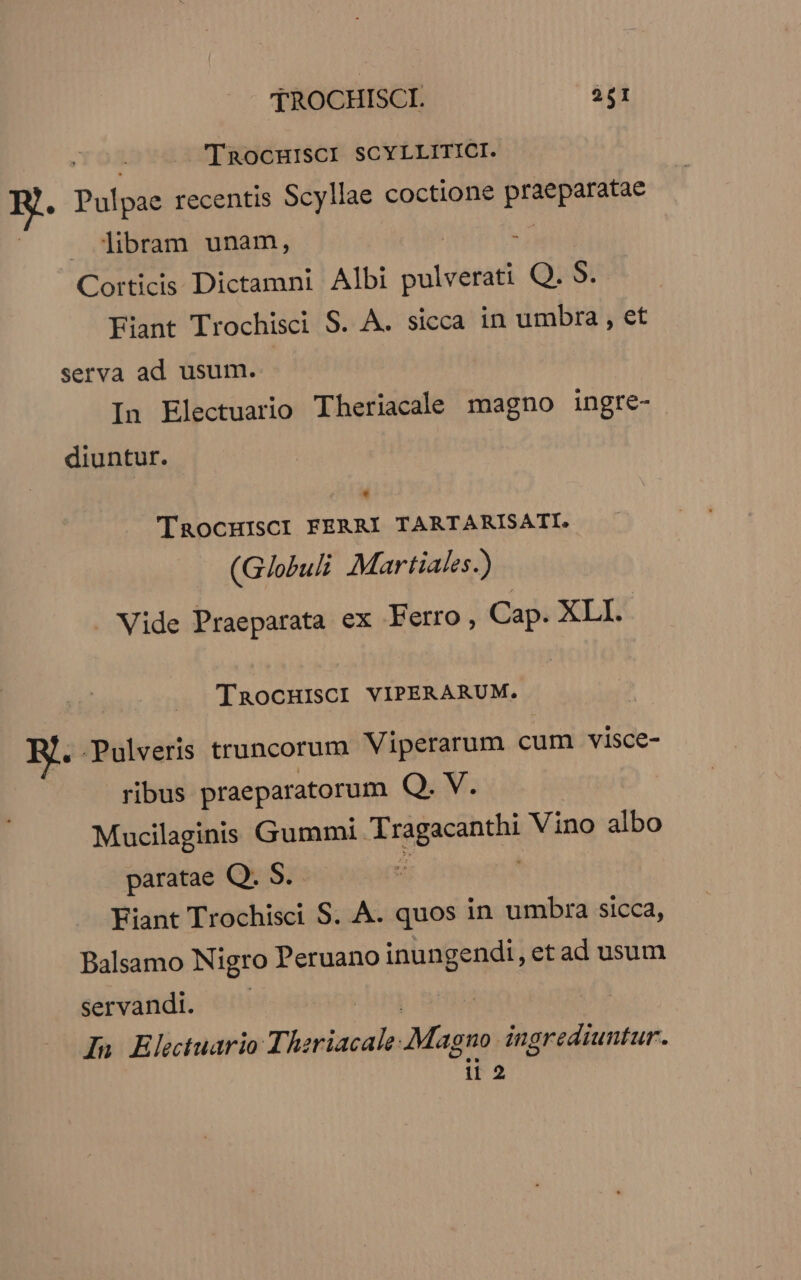 InaocHIisci SCYLLITICI. , Pulpae recentis Scyllae coctione praeparatae . libram unam, . Corticis Dictamni Albi Dulvssed Q. S. Fiant Trochisci S. A. sicca in umbra , et serva ad usum. In Electuario Theriacale magno ingre- diuntur. * 'TaocHISCI FERRI TARTARISATI. (G/obul: Martiales.) Vide Praeparata ex Ferro, Cap. XLI. TRocHISCI VIPERARUM. . Pulveris truncorum Viperarum cum visce- ribus praeparatorum Q. V. Mucilaginis Gummi. Tragacanthi Vino albo paratae Q. S. | Fiant Trochisci S. À. quos in umbra sicca, Balsamo Nigro Peruano inungendi, et ad usum servandi. In Eletuario Thzriacale: Magno. ingrediuntur. ii2