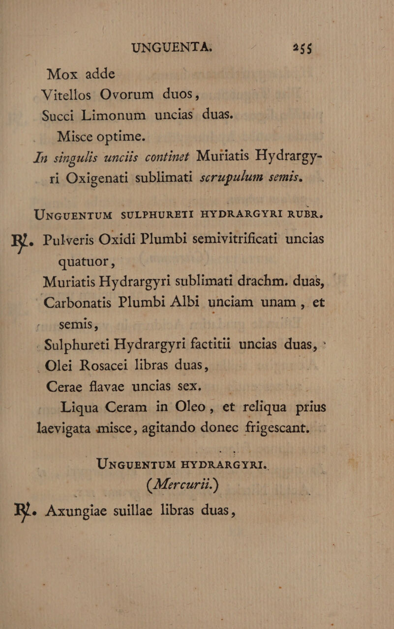 | UNGUENTA. TT Mox adde | Vitellos Ovorum duos, Succi Limonum uncias duas. Misce optime. In singulis unciis continet Muiiatis Hydrargy- ri Oxigenati sublimati serupulum semis. ÜNGUENTUM SULPHURETI HYDRARGYRI RUBR, E. Pulveris Oxidi Plumbi semivitrificati uncias quatuor, Muriatis Hydrargyri ibis drachm. duas, Carbonatis Plumbi Albi unciam unam, et semis, . Sulphureti Hydrargyri factitii uncias duas, : . Olei Rosacei libras duas, | Cerae flavae uncias sex. —— Liqua Ceram in Oleo, et jui prius laevigata misce, agitando donec frigescant. UNGUENTUM HYDRARGYAI. (Mercuri) Jg. Axungiae suillae libras duas,