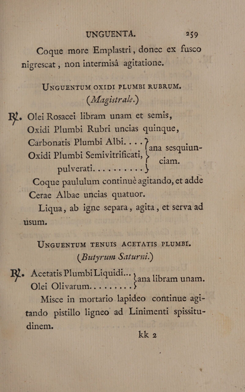 Coque more Emplastri, donec ex fnseo nigrescat , non intermisà agitatione. UNGUENTUM OXIDI PLUMBI RUBRUM, (Magistrale.) B. Olei Rosacei libram unam et semis, Oxidi Plumbi Rubri uncias quinque, Carbonatis Plumbi Albi.... : Oxidi Plumbi Semivitrificati, ^^ 17 pulverati. ....... s.) SE Coque paululum continué agitando, et adde . Cerae Albae uncias quatuor. Liqua, ab igne separa , agita , et serva ad usum. UÜNGUENTUM TENUIS ACETATIS PLUMBI. (Butyrum Saturni.) e Acetatis Plumbi Liquidi... MISI B8 jama libram unam. Olei Olivatum 5 Sl Misce in mortario lapideo continue agi- tando pistillo ligneo ad Linimenti spissitu- dinem. kk 2