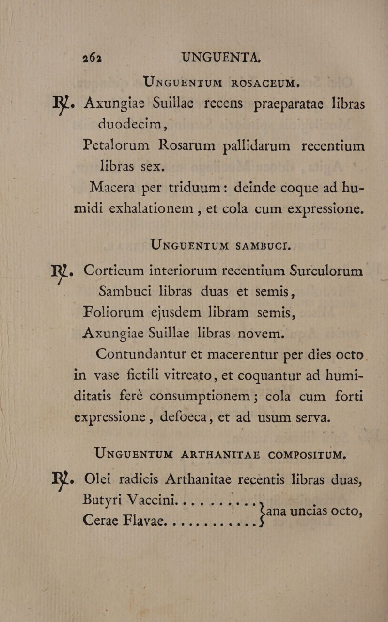 UNGUENTUM ROSACEUM. Hj. Axungias Suillae recens praeparatae libras duodecim, Petalorum Rosarum pallidarum recentium libras sex. | Macera per triduum: deinde coque ad hu- midi exhalationem , et cola cum expressione. UÜUNGUENTUM SAMBUCI. .. Corticum interiorum recentium Surculorum Sambuci libras duas et semis, J. Foliorum ejusdem libram semis, Axungiae Suillae libras novem. Contundantur et macerentur per dies octo. in vase fictili vitreato, et coquantur ad humi- ditatis feré consumptionem ; cola cum forti expressione , defoeca, et ad usum serva. UNGUENTUM ARTHANITAE COMPOSITUM. « Olei radicis Arthanitae recentis libras duas, Butyri Mace d 35s 2o 1 | jana uncias octo, Cerae Elavae; 2. Rie uES