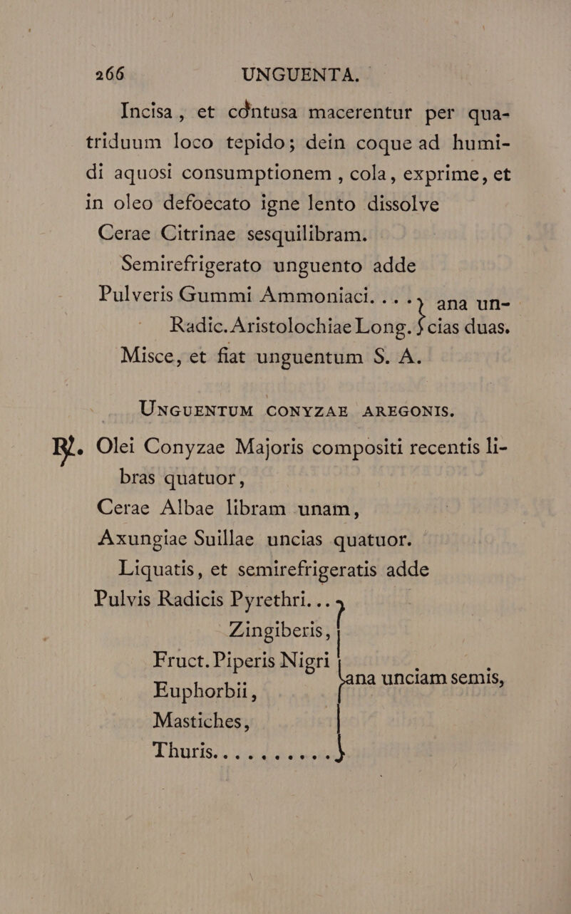 Incisa, et cdntusa macerentur per qua- triduum loco tepido; dein coque ad humi- di aquosi consumptionem , cola, exprime, et in oleo defoecato igne lento dissolve Cerae Citrinae sesquilibram. Semirefrigerato unguento adde ana uri- : Pulveris Gummi Ammoniaci.... : cias duas. Radic.Aristolochiae Long. Misce, et fiat unguentum S. A. .... UNGUENTUM CONYZAE AREGONIS. B. Olei Conyzae Majoris compositi recentis li- bras quatuor, Cerae Albae libram unam, Axungiae Suillae. uncias quatuor. Liquatis, et semirefrigeratis adde Pulvis Radicis Pyrethri. .. Zingiberis, Fruct. Piperis Nigri i 5i EIE jana unciam semis, Mastiches, Thurs usd d ad