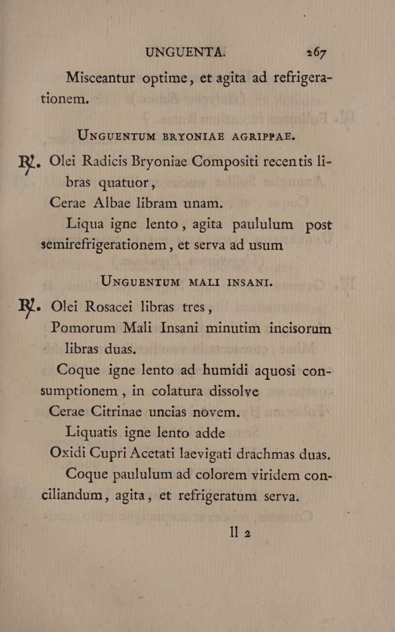 Misceantur optime, et agita ad refrigera- tionem. | UNGUENTUM BRYONIAE AGRIPPAE. E. Olei Radicis Bryoniae Compositi recentis li-- bras quatuor, | Cerae Albae libram unam. Liqua igne lento, agita paululum post semirefrigerationem , et serva ad usum UNGUENTUM MALI INSANI. E. Olei Rosacei libras tres, Pomorum Mali Insani minutim incisorum libras duas. Coque igne lento ad humidi aquosi con- sumptionem , in colatura dissolve Cerae Citrinae uncias novem. Liquatis igne lento adde | Oxidi Cupri Acetati laevigati drachmas duas. Coque paululum ad colorem viridem con- ciliandum, agita, et refrigeratum serva. ll 2