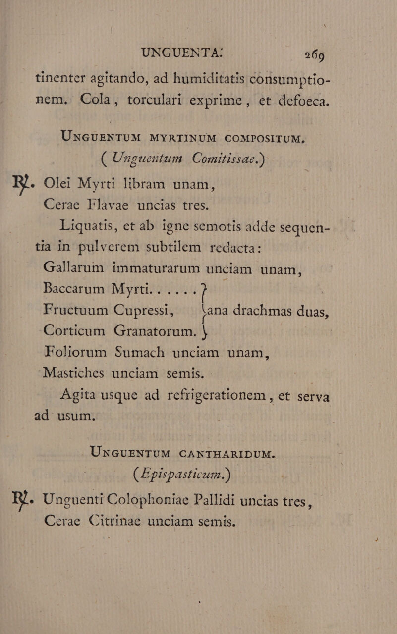 tinenter agitando, ad humiditatis consumptio- nem. Cola, torculari exprime, et defoeca. UNGUENTUM MYRTINUM COMPOSITUM, ( Unguentum. | Comitissae.) B. Olei Myrti libram unam, Cerae Flavae uncias tres. Liquatis, et ab igne semotis adde sequen- tia in pulverem subtilem redacta: Gallarum immaturarum unciam unam, Baccarum Myrti.. .... Fructuum Cupressi, jana drachmas duas, Corticum Granatorum. | : Foliorum Sumach unciam unam, Mastiches unciam semis. Agita usque ad refrigerationem , et serva ad usum. UNGUENTUM CANTHARIDUM. (E pispasticum.) HR. Unguenti Colophoniae Pallidi uncias tres, Cerae Citrinae unciam semis.