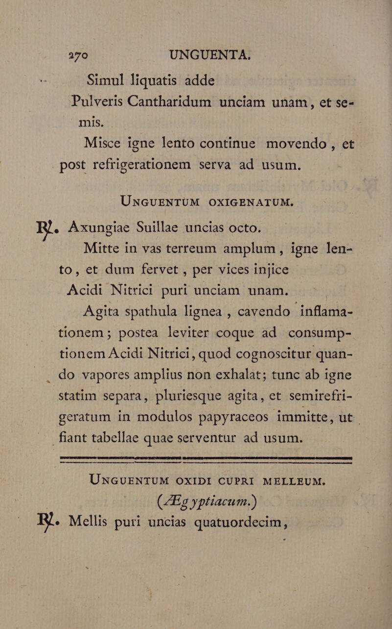 Simul liquatis adde | Pulveris Cantharidum unciam unam, et se- mis. Misce iene lento continue movendo , et post refrigerationem serva ad usum. UNGUENTUM OXIGENATUM. . AÀxungiae Suillae uncias octo. Mitte in vas terreum amplum, igne len- to, et dum fervet , per vices injice Acidi Nitrici puri unciam unam. Agita spathula lignea , cavendo inflama- tionem ; postea leviter coque ad consump- tionem Acidi Nitrici, quod cognoscitur quan- do vapores amplius non exhalat; tunc ab igne statim separa, pluriesque agita, et semirefri- geratum in modulos papyraceos immitte, ut. fiant tabellae quae serventur ad usum. | E MM MÀ UNGUENTUM OXIDI CUPRI MELLEUM. ( ZEa yptiacum.) RH. Mellis puri uncias quatuordecim,