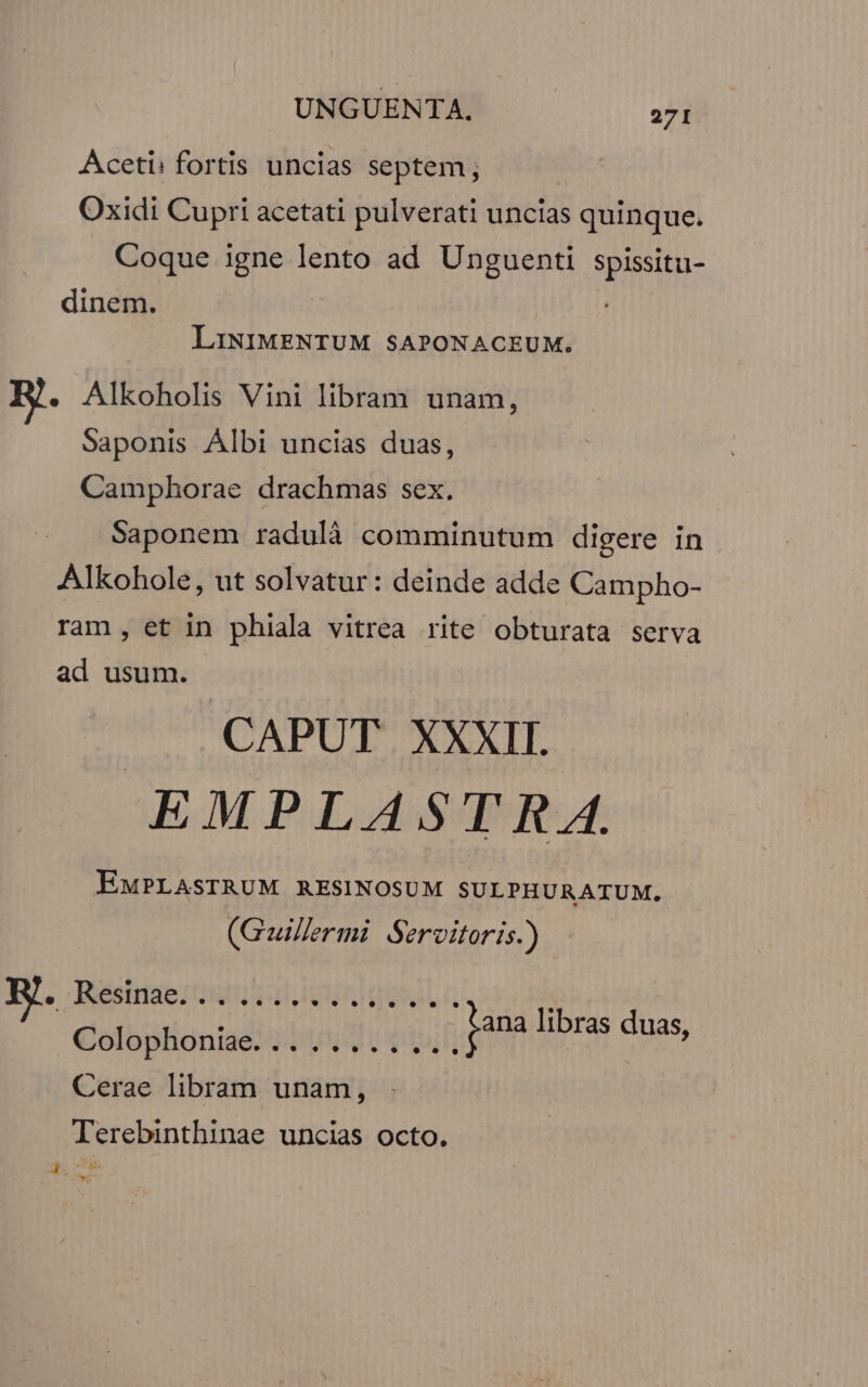 Aceti: fortis uncias septem; Oxidi Cupri acetati pulverati uncias quinque. Coque igne lento ad Unguenti spissitu- dinem. LINIMENTUM SAPONACEUM. . Alkoholis Vini libram unam, Saponis Albi uncias duas, Camphorae drachmas sex. Saponem radulà comminutum digere in Alkohole, ut solvatur: deinde adde Campho- ram, et in phiala vitrea rite obturata serva ad usum. CAPUT XXXII. EMPLASTRA. EMPLASTRUM RESINOSUM SULPHURATUM. (Guillermi Servitoris.) - e estie stie We à j ana libras duas, €olophonise! | 0 04 | Cerae libram unam, Terebinthinae uncias octo. à xb de c