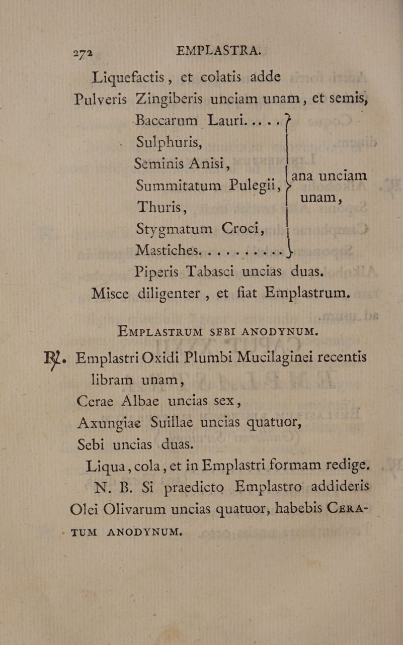 Liquefactis, et colatis adde Pulveris Zingiberis unciam unam, et semis, | Baecarard ! Laurtidsl.5 Sulphuris, | Seminis Anisl, : i ana unciam Summitatum Pulegii, unam, Thuris, | Stygmatum Croci, | Mastishessuics o otis a Piperis Tabasci | uncias duas. Misce diligenter , et fiat Emplastrum. EMPLASTRUM SEBI ANODYNUM. Emplastri Oxidi Plumbi Masa recentis libram unam, ! Cerae Albae uncias sex, Axungiae Suillae uncias quatuor, Sebi uncias duas. — | Liqua, cola, et in Emplastri formam redige. N. B. Si praedicto Emplastro addideris Olei Olivarum uncias quatuor, habebis CER A-