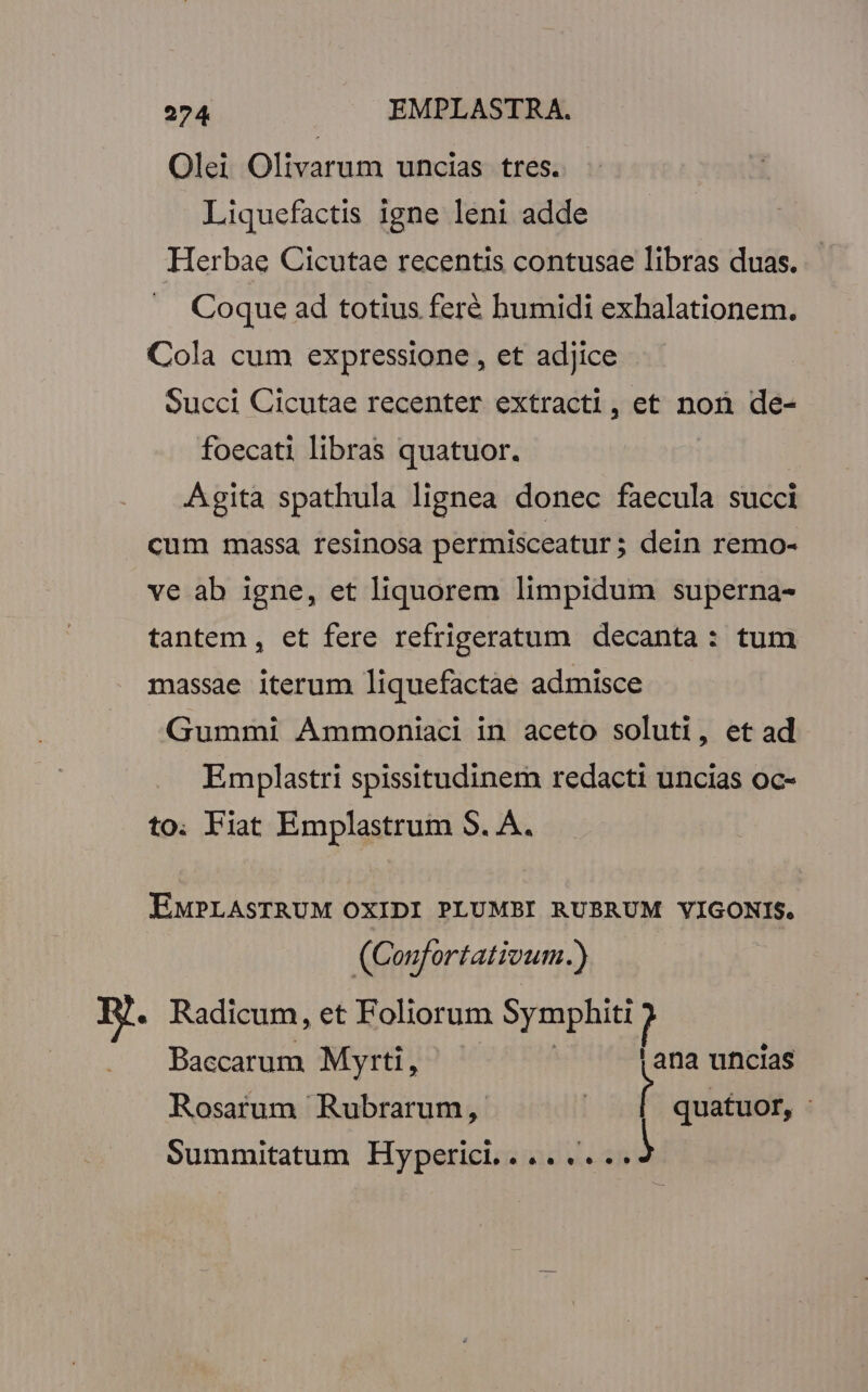 Olei Olivarum uncias tres. Liquefactis igne leni adde Herbae Cicutae recentis contusae libras duas. Coque ad totius feré humidi exhalationem. Cola cum expressione , et adjice - Succi Cicutae recenter extracti, et non de- foecati libras quatuor. Agita spathula lignea donec faecula succi cum massa resinosa permisceatur; dein remo- ve ab igne, et liquorem limpidum superna- tantem , et fere refrigeratum decanta: tum massae iterum liquefactae admisce Gummi Ammoniaci in aceto soluti, et ad Emplastri spissitudinem redacti uncias oc- to. Fiat Emplastrum S. A. EMPLASTRUM OXIDI PLUMBI RUBRUM VIGONIS. (Confortativum.) i Radicum, et Foliorum rem Baccarum Myrti, | | ana uncias Rosarum Rubrarum, i quatuor, - Summitatum Hyperici........