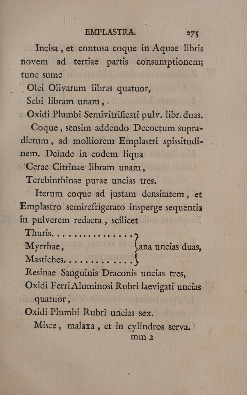 Incisa , et contusa coque in Aquae libris novem ad tertiae partis. consumptionem; tunc sume - . Olei Olivarum libras quatuor, Sebi libram unam, . Oxidi Plumbi Semivitrificati pulv. libr. duas. Coque , sensim addendo Decoctum supra- dictum , ad molliorem Emplastri spissitudi- nem. Deinde in eodem liqua - Cerae Citrinae libram unam, Terebinthinae purae uncias tres. Iterum coque ad justam densitatem , et Emplastro semirefrigerato insperge sequentia in pulverem redacta , scilicet NS Dod, LUPA Myrrhae, | bas uncias duas, Mastichess co, MBEIPOS MON | Resinae Sanguinis Draconis uncias tres, Oxidi Ferri Aluminosi Rubri laevigati uncias » quatuor, Oxidi Plumbi Rubri uncias sex. Misce, malaxa, et in cylindros serva. mm 2