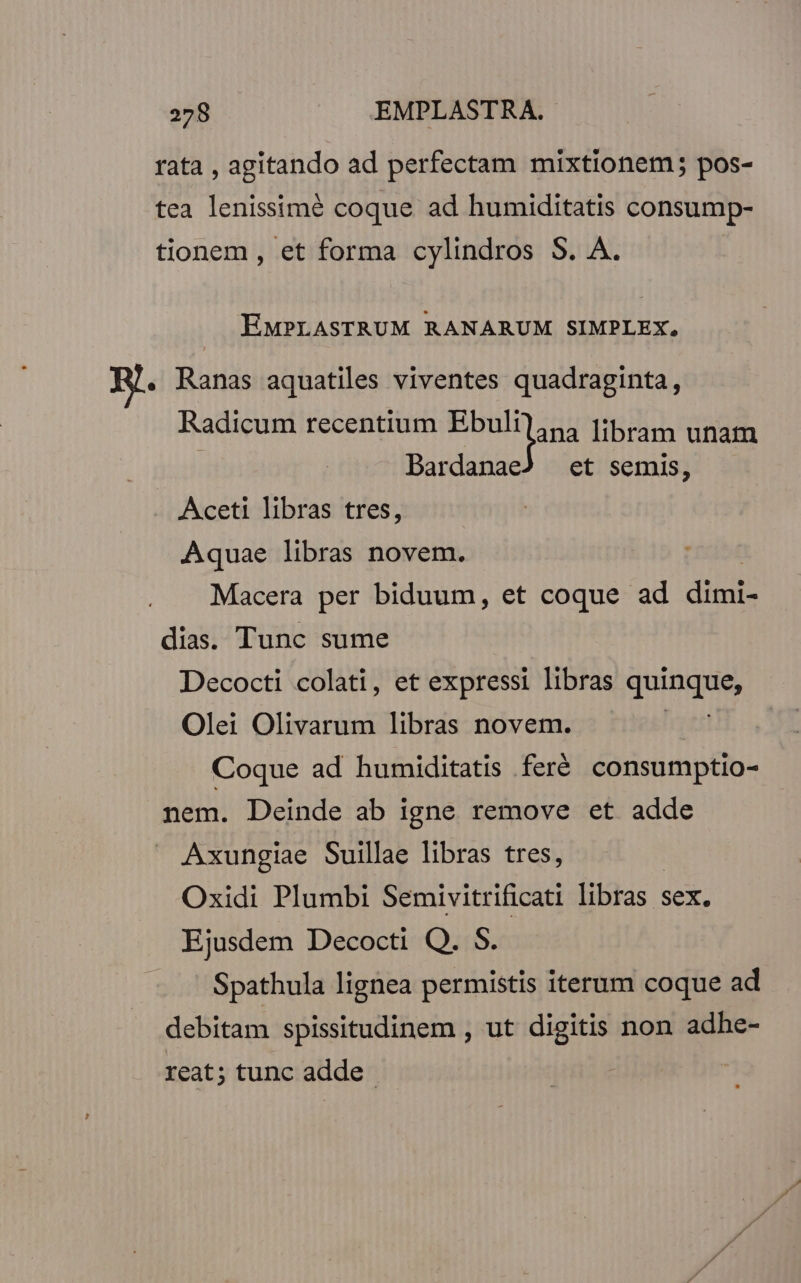 rata , agitando ad perfectam mixtionem; pos- tea lenissimé coque ad humiditatis consump- tionem, et forma cylindros S. A. EMPLASTRUM RANARUM SIMPLEX, B. Ranas aquatiles viventes quadraginta, Radicum recentium misi | Bardanae ana libram unam et semis, Aceti libras tres, Aquae libras novem. Macera per biduum, et coque ad Eu dias. Tunc sume Decocti colati, et expressi libras quinque Olei Olivarum libras novem. Coque ad humiditatis feré consumptio- nem. Deinde ab igne remove et adde Axungiae Suillae libras tres, Oxidi Plumbi Semivitrificati libras : sex. Ejusdem Decocti Q. S. Spathula lignea permistis iterum coque ad debitam spissitudinem , ut digitis non adhe- reat; tunc adde !