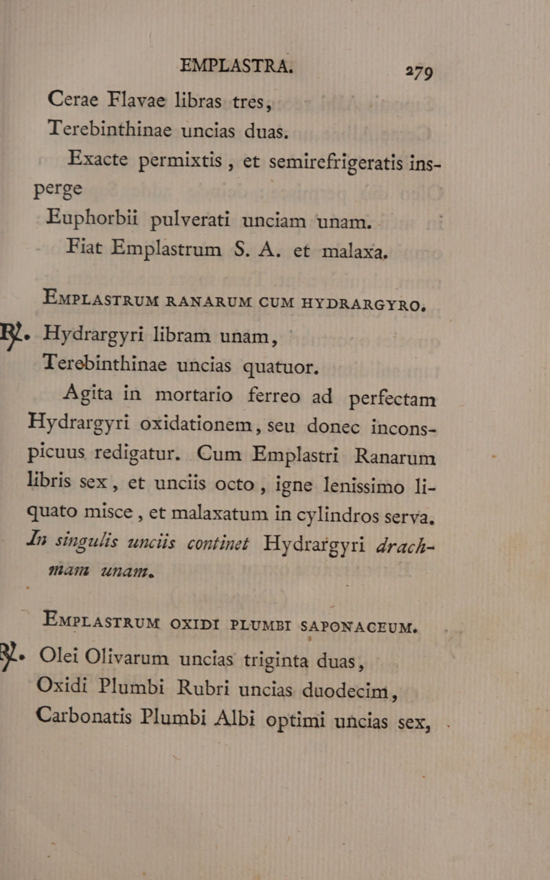 Cerae Flavae libras. tres, Terebinthinae uncias duas. Exacte permixtis , et semircfrigeratis ins- perge | | Euphorbii pulverati unciam unam. Fiat Emplastrum S. A. et malaxa. EMPLASTRUM RANARUM CUM HYDRARGYRO, E. Hydrargyri libram unam, - Terebinthinae uncias quatuor. Agita in mortario ferreo ad perfectam Hydrargyri oxidationem, seu. donec. incons- picuus redigatur. Cum Emplastri Ranarum libris sex, et unciis octo, igne lenissimo li- quato misce , et malaxatum in cylindros serva. Jn singulis uncis continet Hydrargyri ZracA- jai unam. EMPLASTRUM OXIDI PLUMBI SAPONACEUM. y. Olei Olivarum uncias triginta duas, Oxidi Plumbi Rubri uncias duodecim, Carbonatis Plumbi Albi optimi uncias sex,