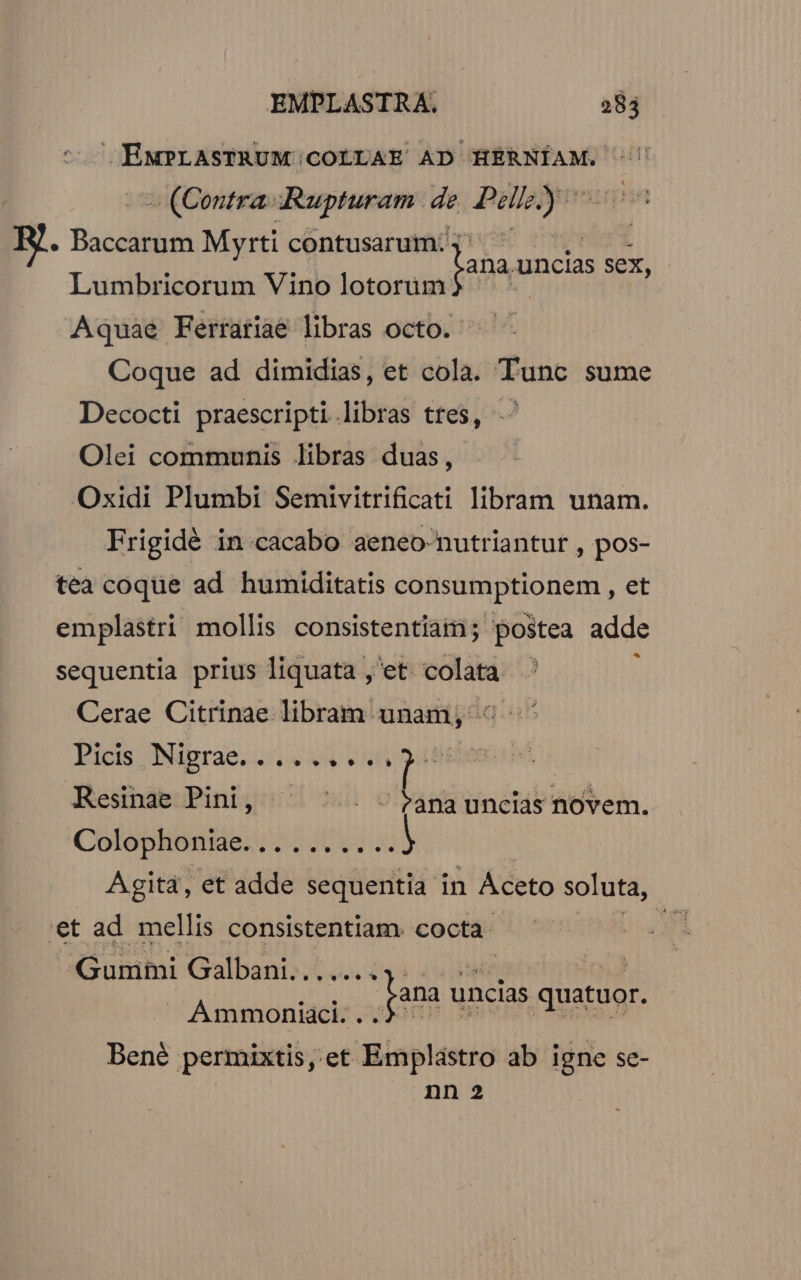 ENMPLASTRUM;COLLAE AD HERNÍAM. '' » (Contra «Rupturam. de — RI. Baccilien Myrti contusarum: Lumbricorum Vino lotorüm Aquae Ferrariae libras octo. Coque ad dimidias, et cola. Tunc sume Decocti praescripti libras tres, ^ Olei communis libras duas, Oxidi Plumbi Semivitrificati libram unam. Frigidé in cacabo aeneo nutriantut , pos- lana. uncias sex, tea coque ad humiditatis consumptionem , et emplastri mollis consistentiam ; postea adde Y * 1 sequentia prius liquata , et Vini Cerae Citrinae libram unam; «^ Picis, Nigrae. «e Vs ? L: Resinae Pini, ^ ^ . -panauncias novem. Colophoniae. BH) Agita, et adde sequentia in Aceto soluta, €t ad mellis consistentiam. cocta. Pi Gummi Galbani... — RUNDEN lana un uncias quatuor. Bené permixtis, .et Emplastro ab igne se- nn 2