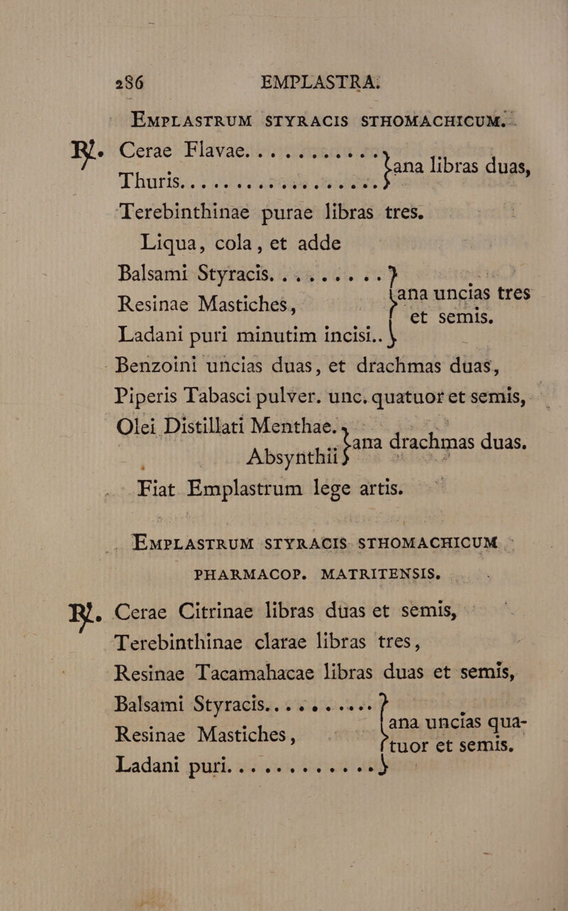 EMPLASTRUM STYRACIS STHOMACHICUM. . Cerae- Elavaesbo (d eee ir d | ana libras dua: usce eddlamudá nun t m Terebinthinae purae libras tres. Liqua, cola, et adde Balsami-Styracis. 2445.2 c. 7 ye uncias | tres Resinae Mastiches, et semis. Ladani puri minutim incisi.. | Piperis Tabasci pulver. unc. vxo et semis, | Olei Distillati Menthae. ; Absynthii Fiat Emplastrum lege artis. ana d drachmas duas. EMPLAsTRUM STYRACIS STHOMACHICUM. : PHARMACOP. MATRITENSIS. Terebinthinae clarae libras tres, Resinae Tacamahacae libras duas et semis, Balsami Styracis... .. . .... Resinae Mastiches, Ladant .purk 45 2. 202 4h ana uncias qua- tuor et semis.