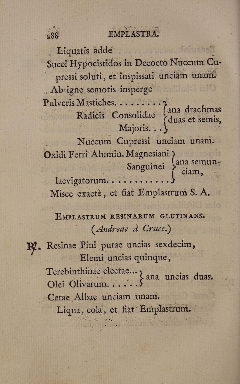 . Liquatis adde Succi Hypocistidos in Decocto Nuccum Cu- ^ pressi soluti, et inspissati unciam ünam. . Ab'gne. semotis. MEA : Pulveris Mastiches. ...:.27.. ana drachmas Radicis Consolidae 1 d na uas et semis, Majoris. . A ; Nuccum Cupressi unciam unam. | Oxidi Ferri Alumin. Magnesiani ? ana semun- Saneuinel : S ? ciam, laevigatorum. JTIDUIS TIRAS Misce exacté, et fiat Emplastrum. S. A. EMPLASTRUM RESINARUM GLUTINANS. (Andreae 4 Cruce.) B. Resinae Pini purae uncias sexdecim, | Elemi uncias quinque, Terebinthinae Eie : pana uncias duas. Olei 'Olivarum. MESSI | ;Cerae. Albae unciam unam. aud cold, et fiat Ermplstrum, t