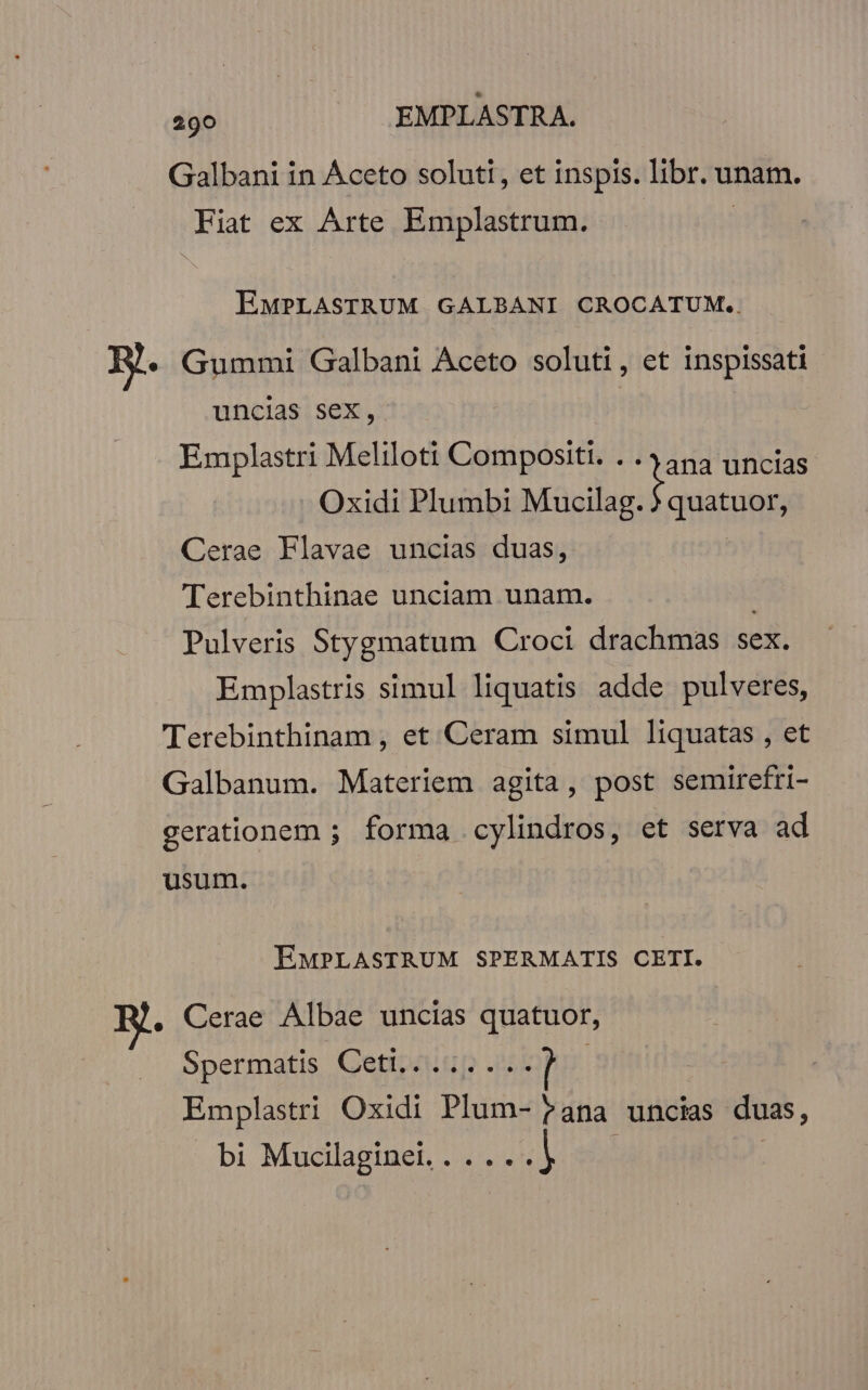 Galbani in Aceto soluti, et inspis. libr. unam. Fiat ex Arte Emplastrum. | EMPLASTRUM GALBANI CROCATUM.. R.. Gummi Galbani Aceto soluti, et inspissati uncias sex, | ana uncias quatuor, Emplastri Meliloti Compositi. . . Oxidi Plumbi Macilag.] Cerae Flavae uncias duas, Terebinthinae unciam unam. Pulveris Stygmatum Croci drachmas sex. Emplastris simul liquatis adde pulveres, Terebinthinam , et Ceram simul liquatas , et Galbanum. Materiem agita, post semirefri- gerationem ; forma cylindros, et serva ad usum. EMPLASTRUM SPERMATIS CETI. . Cerae Albae uncias quatuor, Spermatis Ceti,c.5; .-. Emplastri Oxidi Plum- Pana uncias duas, bi Mucilaginet.. .... |