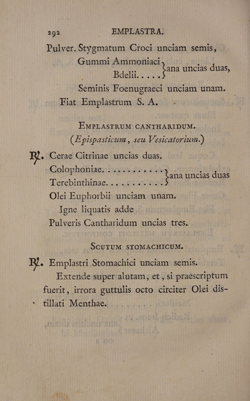 Pulver. Stygmatum Croci unciam semis, Gummi ÁÀmmoniaci | Bdelii. ...... | Seminis Foenugraeci unciam unam. Fiat Emplastrum 5. A. fana uncias duas, EMPLASTRUM CANTHARIDUM. ( Epispasticum , seu Vesicatorium.) E. Cerae Citrinae uncias duas. Golophoniae:iusu o. £u 1 UNI fana uncias duas Terebinthinae. . 02. $954 | Olei Euphorbii unciam unam. Igne liquatis adde Pulveris Cantharidum uncias tres. SCUTUM STOMACHICUM. By. Emplastri Stomachici unciam semis. Extende super alutam, et , si praescriptum fuerit, irrora guttulis octo circiter Olei dis- * tillati Menthae. |