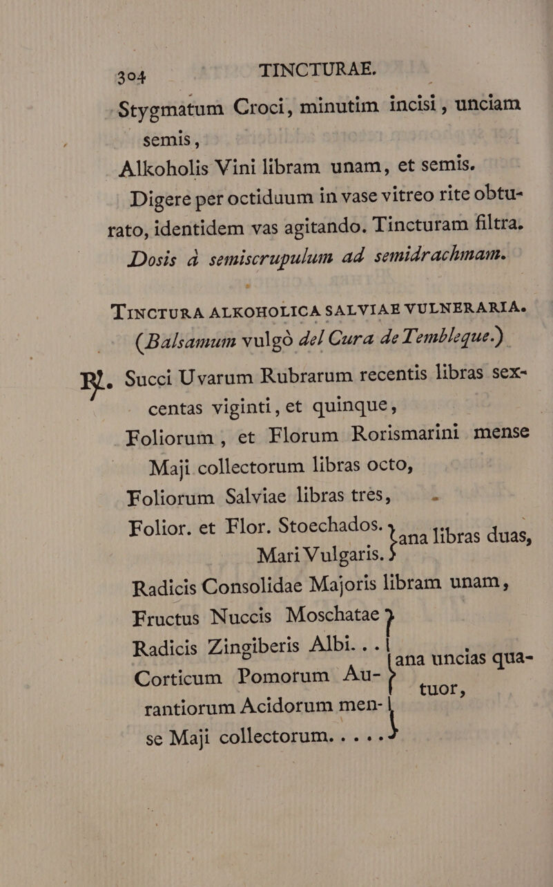 Stygmatum Croci, minutim incisi, unciam semis, Alkoholis Vini libram unam, et semis. Digere per octiduum in vase vitreo rite obtu- rato, identidem vas agitando. Tincturam filtra. Dosis à semiscrupulum ad semidrachmaam. TiNCTURA ALKOHOLICA SALVIAE VULNERARIA. (Balsamum vulgó del Cura de: embleque-). . Succi Uvarum Rubrarum recentis libras sex- centas viginti, et quinque, | Foliorum , et Florum Rorismarini mense Maji collectorum libras octo, Foliorum Salviae libras tres, 3 Folior. et Flor. Stoechados. 7 | fis fana libras duas, Mari Vulgaris. Radicis Consolidae Majoris libram unam, Fructus Nuccis wie: | Radicis Zingiberis Albi... ana uncias qua- Corticum Pomorum Au- E : : tuor, rantiorum Acidorum men- | se Maji collectorum. . . ..