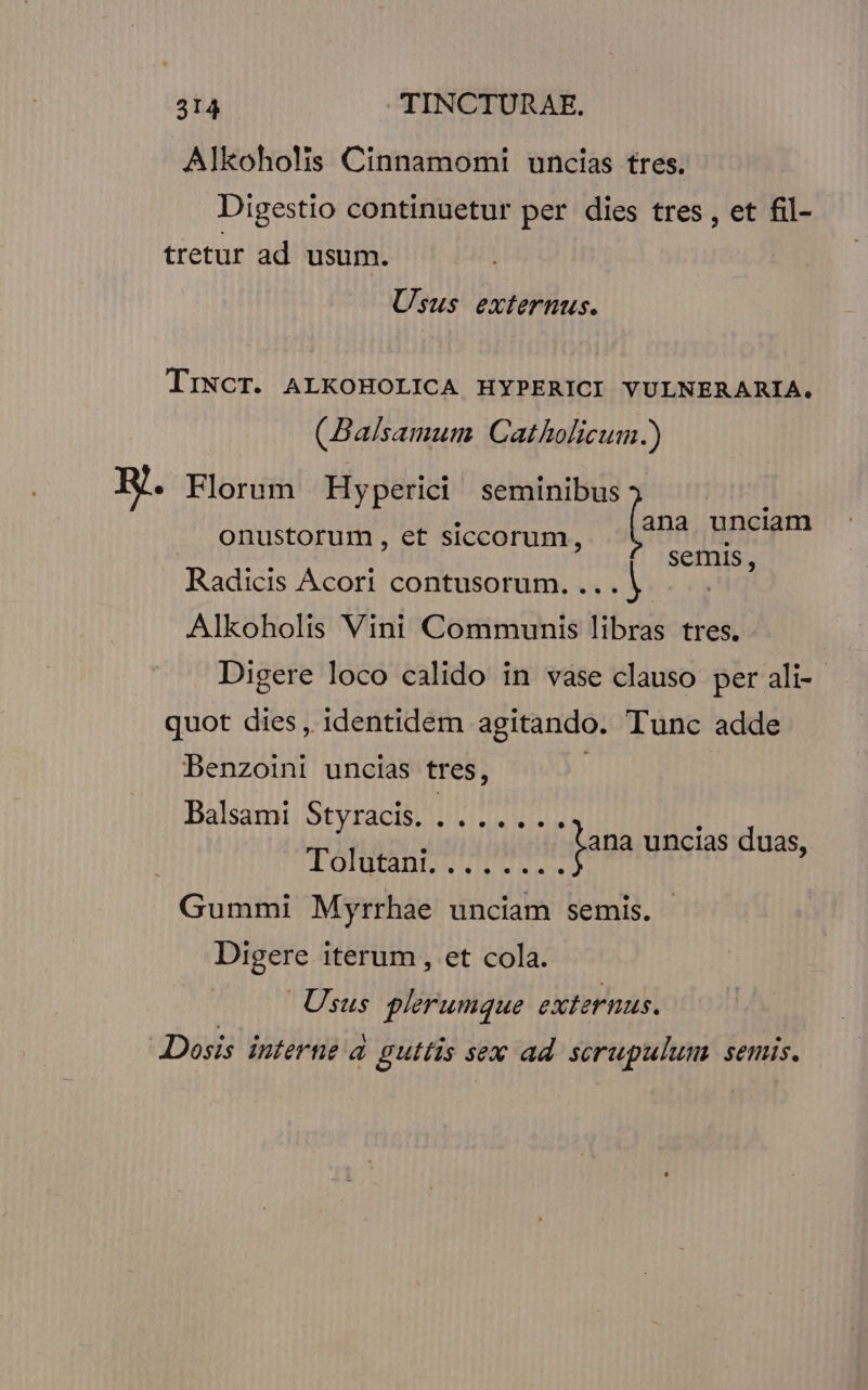 Alkoholis Cinnamomi uncias tres. Digestio continuetur per dies tres , et fil- tretur ad usum. Usus externus. TrNCT. ALKOHOLICA HYPERICI YULNERARIA. (Balsamum Catholicum.) ana unciam onustorum , et siccorum, semis, B. Florum | Hyperici Wien Radicis Acori contusorum. ... V. Alkoholis Vini Communis libras tres. Digere loco calido in vase clauso per ali- quot dies, identidem agitando. Tunc adde Denzoini uncias tres, : Balsami Styracis. HET ; fana uncias duas, lotjtinL. 1-7... Gummi Myrrhae unciam semis. Digere iterum, et cola. Usus plerumque externus. Dosis interne à guttis sex ad. scrupulum semis.