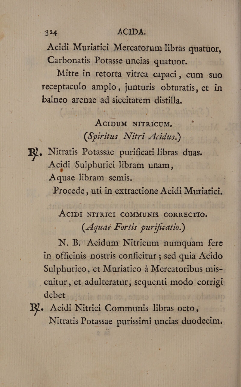 Acidi Muriatici Mercatorum libras quatuor, Carbonatis Potasse uncias quatuor. Mitte in retorta vitrea capaci, cum suo receptaculo amplo, junturis obturatis, et in balneo arenae ad siccitatem distilla. ACIDUM NITRICUM. : (Spiritus Nitri -Acidus.) . Nitratis Potassae purificati libras duas. Acidi Sulphurici libram unam, Aquae libram semis. Procede , uti in extractione Acidi Muriatici. ACIDI NITRICI COMMUNIS CORRECTIO. (Aquae Fortis purificatio.) N. B. Acidum Nitricum numquam fere in officinis nostris conficitur ; sed quia Acido Sulphurico, et Muriatico à Mercatoribus mis- .cuitur, et adulteratur, sequenti modo corrigi debet . « Acidi Nitrici Communis libras octo, Nitratis Potassae purissimi uncias duodecim.