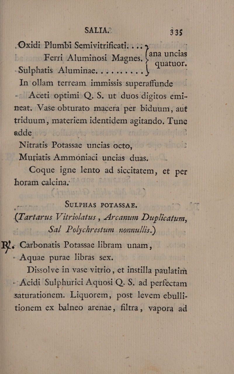 | SALIA^ TP .Oxidi Plumbi Semivitrificati, . .; igni uncias Ferri Aluminosi oam quatuor. | Sulphatis Adumdagiu p 5 qot In ollam terream. immissis superaffunde Aceti optimi Q. S. ut duos digitos emi- neat. Vase obturato macera per biduum, aut triduum, materiem identidem BO GPdt Tine adde | | Nitratis Potassae uncias octo, Muriatis Ammoniaci uncias duas. Coque igne lento ad siccitatem, et per horam calcina; | ^ cake SULPHAS POTASSAE, (Tartarus Vitriolatus , Arcanum Duplicatum, Sa] Polychrestum nonnullis.) « Carbonatis Potassae libram unam, - Aquae purae libras sex. Dissolve in vase vitrio , et instilla paulatirh -- Ácidi' Sulphurici Aquosi Q. S. ad perfectam saturationem. Liquorem, post levem ebulli- tionem ex balneo arenae, filtra, vapora ad