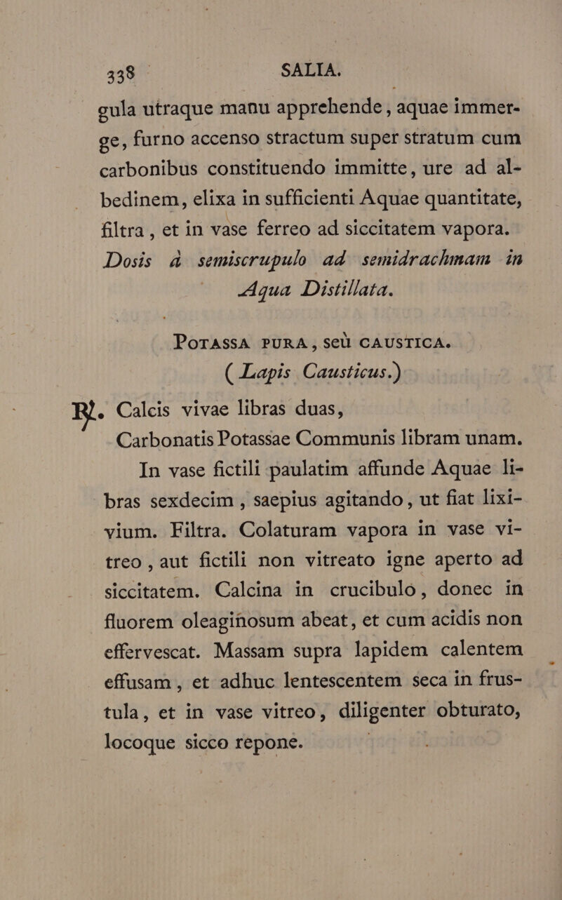 gula utraque manu apprehende , aquae immer- ge, furno accenso stractum super stratum cum carbonibus constituendo immitte, ure ad al- bedinem, elixa in sufficienti Aquae quantitate, filtra , et in vase ferreo ad siccitatem vapora. Dosis 4 semiscrupulo ad semidrachmam in Aqua Distillata. POoTASSA PURA, Seu CAUSTICA. ( Lapis Causticus.) . Caleis vivae libras duas, Carbonatis Potassae Communis libram unam. In vase fictili paulatim affunde Aquae li- bras sexdecim , saepius agitando, ut fiat lixi- vium. Filtra. Colaturam vapora in vase vi- treo , aut fictili non vitreato igne aperto ad siccitatem. Calcina in crucibulo, donec in fluorem oleagitosum abeat, et cum acidis non effervescat. Massam supra lapidem calentem effusam , et adhuc lentescentem seca in frus- tula, et in vase vitreo, V dapi obturato, locoque sicco repone.