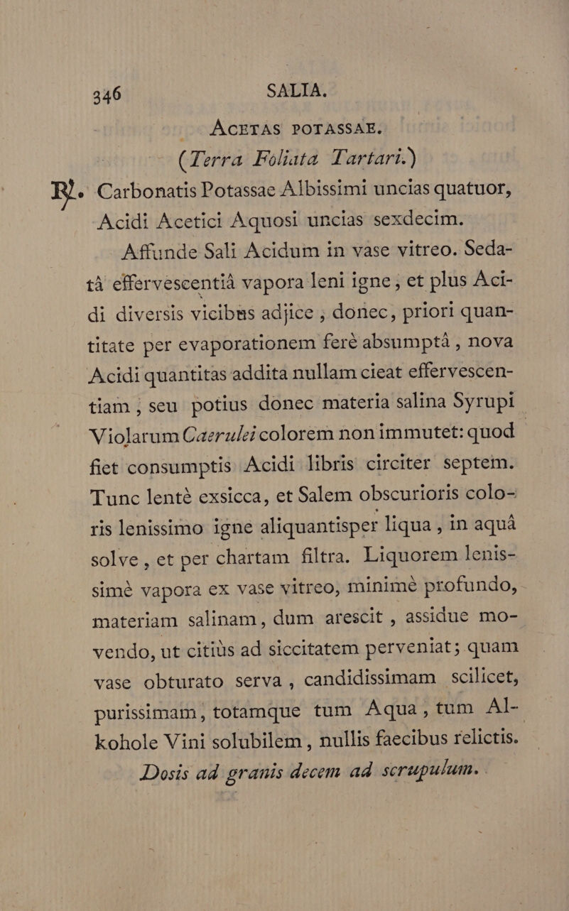 — .ACETAS POTASSAE. (Terra Foliata Tartari.) « Carbonatis Potassae Albissimi uncias quatuor, Acidi Acetici Aquosi uncias sexdecim. Affunde Sali Acidum in vase vitreo. Seda- tà effervescentià vapora leni igne, et plus Aci- di diversis vicibus adjice , donec, priori quan- titate per evaporationem fere absumptá , nova Acidi quantitas addita nullam cieat effervescen- tiam ,seu potius donec materia salina Syrupi | Violarum Caerulei colorem non immutet: quod | fiet consumptis Acidi libris circiter septem. Tunc lenté exsicca, et Salem obscurioris colo- ris lenissimo igne aliquantisper liqua , in aquá solve, et per chartam filtra. Liquorem lenis- simé vapora ex vase vitreo, minimé profundo, materiam salinam, dum arescit , assidue mo- vendo, ut citiüs ad siccitatem perveniat; quam vase obturato serva , candidissimam scilicet, purisimam, totamque tum Aqua, tum Al- kohole Vini solubilem , nullis faecibus relictis. Dosis ad granis decem ad. serupulum.