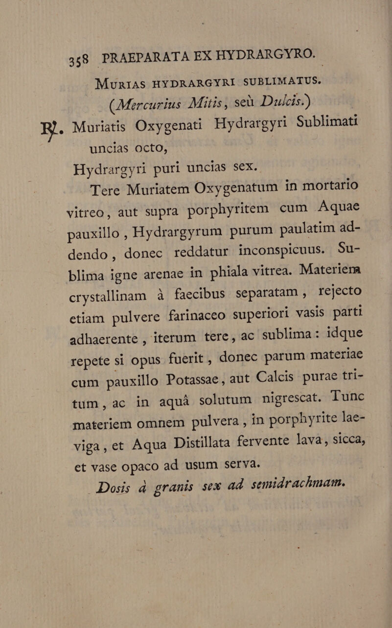 MuniAS HYDRARGYRI SUBLIMATUS. — (Mercurius Mitis, seà Dulcis.) E. Muriatis Oxygenati Hydrargyri Sublimati uncias octo, e Hydrargyri puri uncias sex. Tere Muriatem Oxygenatum in mortario vitreo, aut supra porphyritem cum Aquae pauxillo , Hydrargyrum purum paulatim ad- dendo, donec reddatur inconspicuus. Su- blima igne arenae in phiala vitrea. Materiera crystallinam à faecibus separatam , rejecto etiam pulvere farinaceo superiori vasis parti adhaerente , iterum tere, ac sublima: idque repete si opus fuerit, donec parum materiae cum pauxillo Potassae, aut Calcis purae tri- tum, ac in aquà solutum nigrescat. lunc materiem omnem pulvera , in porphyrite lae- viga, et Aqua Distillata fervente lava, sicca, et vase opaco ad usum serva. Dosis d granis sex ad semidrachmam.