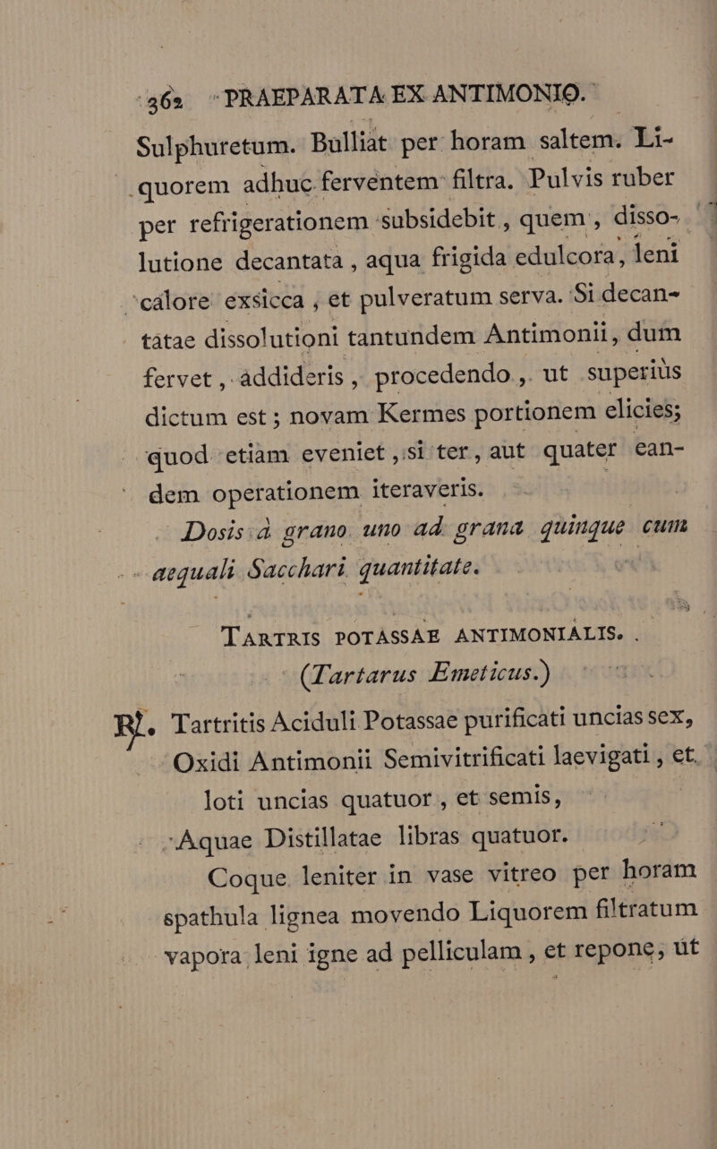 Sulphuretum. Bulliat per horam salteme Li- .quorem adhuc ferventem: filtra. Pulvis ruber per refrigerationem subsidebit , quem, disso-. P lutione decantata , aqua frigida. edulcora, leni ^calore exsicca , et pulveratum serva. Si decan- tàtae dissolutioni tantundem Antimonii, dum fervet ,- àddideris , procedendo , ut superius dictum est ; novam Kermes portionem elicies; quod. etiam eveniet Si ter, aut quater ean- dem operationem iteraveris. : Dosis:.d grano. uno ad. grana quinque cum - aequali. Sacchari, quantitate. vx TARTRIS POTASSAE ANTIMONIALIS. . - (Tartarus KEimeticus.) . Tartritis Aciduli Potassae purificati uncias sex, Oxidi Antimonii Semivitrificati laevigati , et. loti uncias quatuor , et semis, | -Aquae Distillatae libras quatuor. Coque leniter in vase vitreo per horam spathula lignea movendo Liquorem fi)tratum vapora leni igne ad pelliculam. , et repone; ut