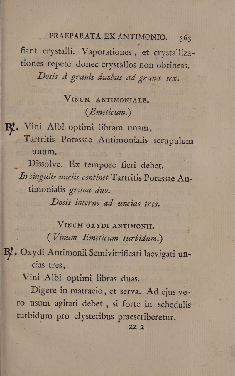 fiant crystalli. Vaporationes, et crystalliza- tiones repete donec crystallos non obtineas. Dosis à granis duobus ad grana sex. VINUM ANTIMONIALZ., art (Emeticum.) . Vini Albi optimi libram unam, lartritis Potassae Antimonialis scrupulum unum. . Dissolve. Ex tempore fieri debet. In singulis unciis continet Tartritis Potassae An- timonialis grana duo. Dosis interne ad uncias tres. VINUM OXYDI ANTIMONIH. ( Vinum Emeticum turbidum.) d Pp E. Oxydi Antimonii Semivitrificati laevigati un- cias tres, Vini Albi optimi libras duas. Digere in matracio, et serva. Ad ejus ve- ro usum agitari debet , si forte in. schedulis turbidum pro clysteribus praescriberetur. | ZZ 2